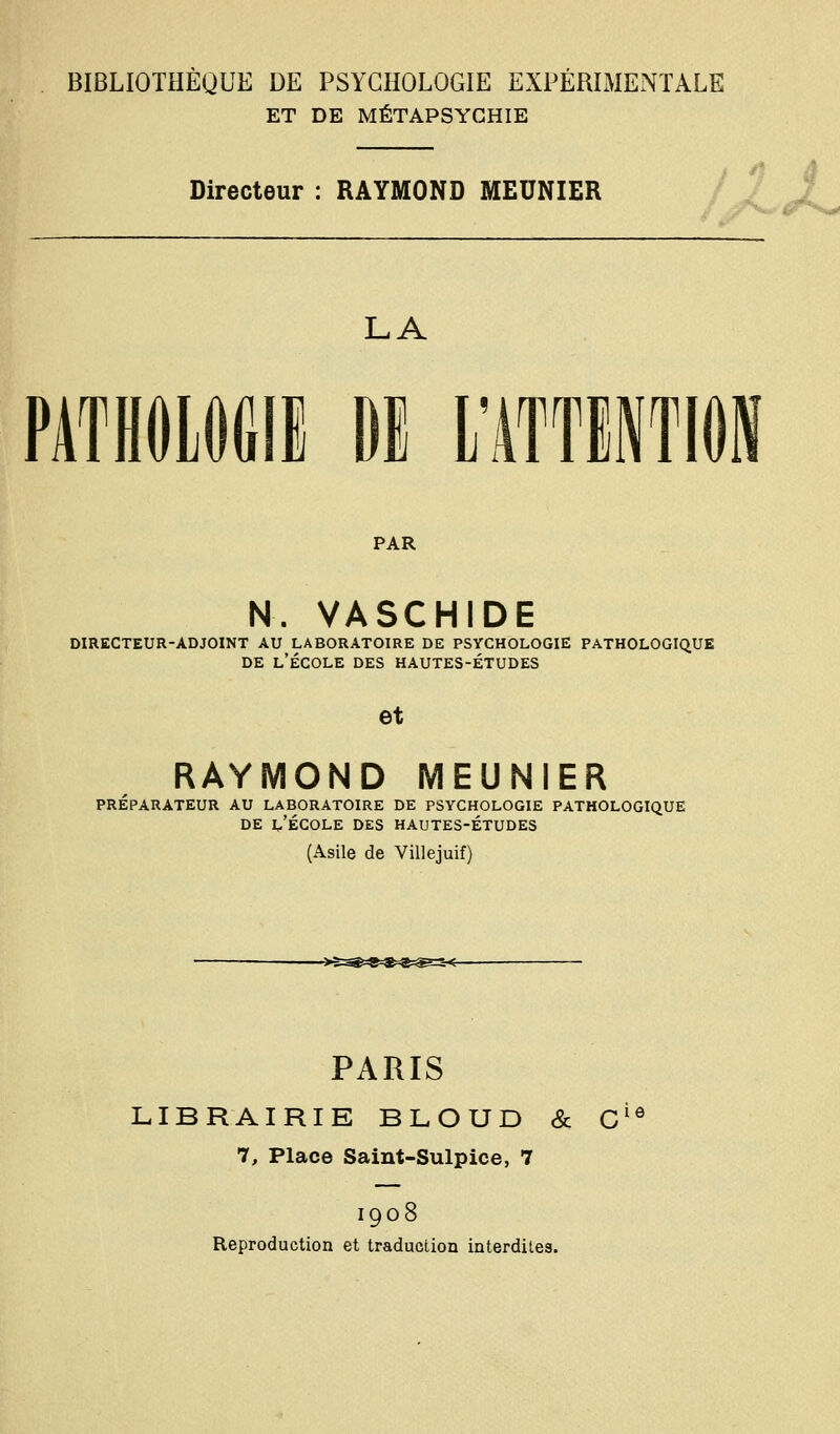 ET DE MÉTAPSYGHIE Directeur : RAYMOND MEUNIER LA PATHOlOGIi Dl l'ATTlNTlOi PAR N. VASCHIDE DIRECTEUR-ADJOINT AU LABORATOIRE DE PSYCHOLOGIE PATHOLOGIQUE DE l'École des hautes-études et RAYMOND MEUNIER préparateur au LABORATOIRE DE PSYCHOLOGIE PATHOLOGIQUE DE l'École des hautes-études (Asile de Villejuif) PARIS LIBRAIRIE BLOUD & C^^ 7, Place Saint-Sulpice, 7 1908 Reproduction et traduction interdites.