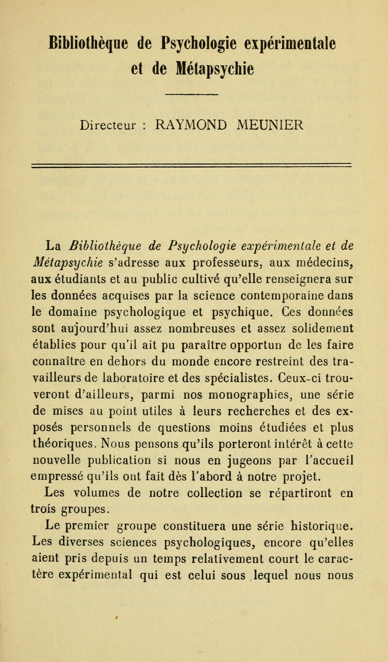 et de Métapsychie Directeur : RAYMOND MEUNIER La Bibliothèque de Psychologie expérimentale et de Métapsychie s'adresse aux professeurs, aux médecins, aux étudiants et au public cultivé qu'elle renseignera sur les données acquises par la science contemporaine dans le domaine psychologique et psychique. Ces données sont aujourd'hui assez nombreuses et assez solidement établies pour qu'il ait pu paraître opportun de les faire connaître en dehors du monde encore restreint des tra- vailleurs de laboratoire et des spécialistes. Ceux-ci trou- veront d'ailleurs, parmi nos monographies, une série de mises au point utiles à leurs recherches et des ex- posés personnels de questions moins étudiées et plus théoriques. Nous pensons qu'ils porteront intérêt à cette nouvelle publication si nous en jugeons par Taccueil empressé qu'ils ont fait dès l'abord à notre projet. Les volumes de notre collection se répartiront en trois groupes. Le premier groupe constituera une série historique. Les diverses sciences psychologiques, encore qu'elles aient pris depuis un temps relativement court le carac- tère expérimental qui est celui sous lequel nous nous