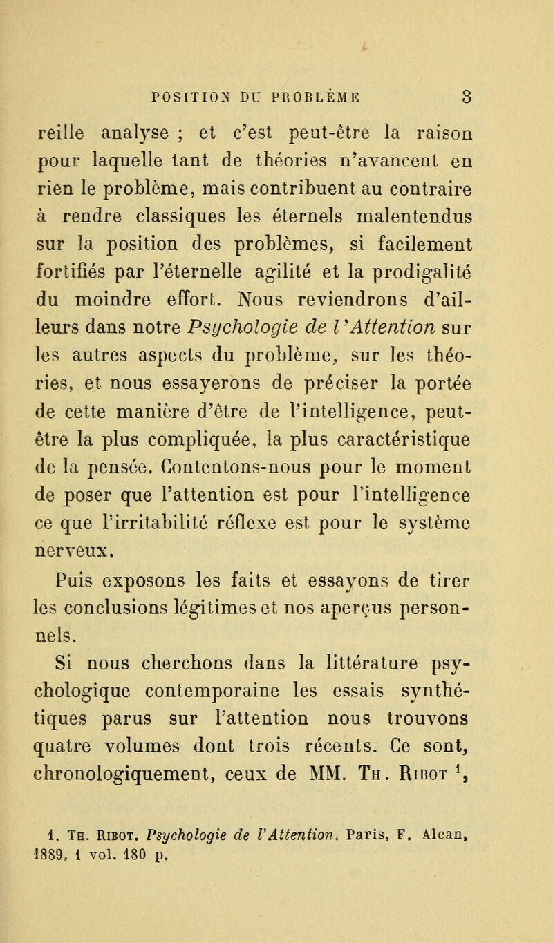 reille analyse ; et c'est peut-être la raison pour laquelle tant de théories n'avancent en rien le problème, mais contribuent au contraire à rendre classiques les éternels malentendus sur la position des problèmes, si facilement fortifiés par l'éternelle agilité et la prodigalité du moindre effort. Nous reviendrons d'ail- leurs dans notre Psychologie de l -Attention sur les autres aspects du problème, sur les théo- ries, et nous essayerons de préciser la portée de cette manière d'être de l'intelligence, peut- être la plus compliquée, la plus caractéristique de la pensée. Contentons-nous pour le moment de poser que l'attention est pour l'intelligence ce que rirritabilité réflexe est pour le système nerveux. Puis exposons les faits et essayons de tirer les conclusions légitimes et nos aperçus person- nels. Si nous cherchons dans la littérature psy- chologique contemporaine les essais synthé- tiques parus sur l'attention nous trouvons quatre volumes dont trois récents. Ce sont, chronologiquement, ceux de MM. Th. Ribot \ 1. Th. Ribot. Psychologie de l'Attention. Paris, F. Alcan, 1889, 1 vol. 180 p.