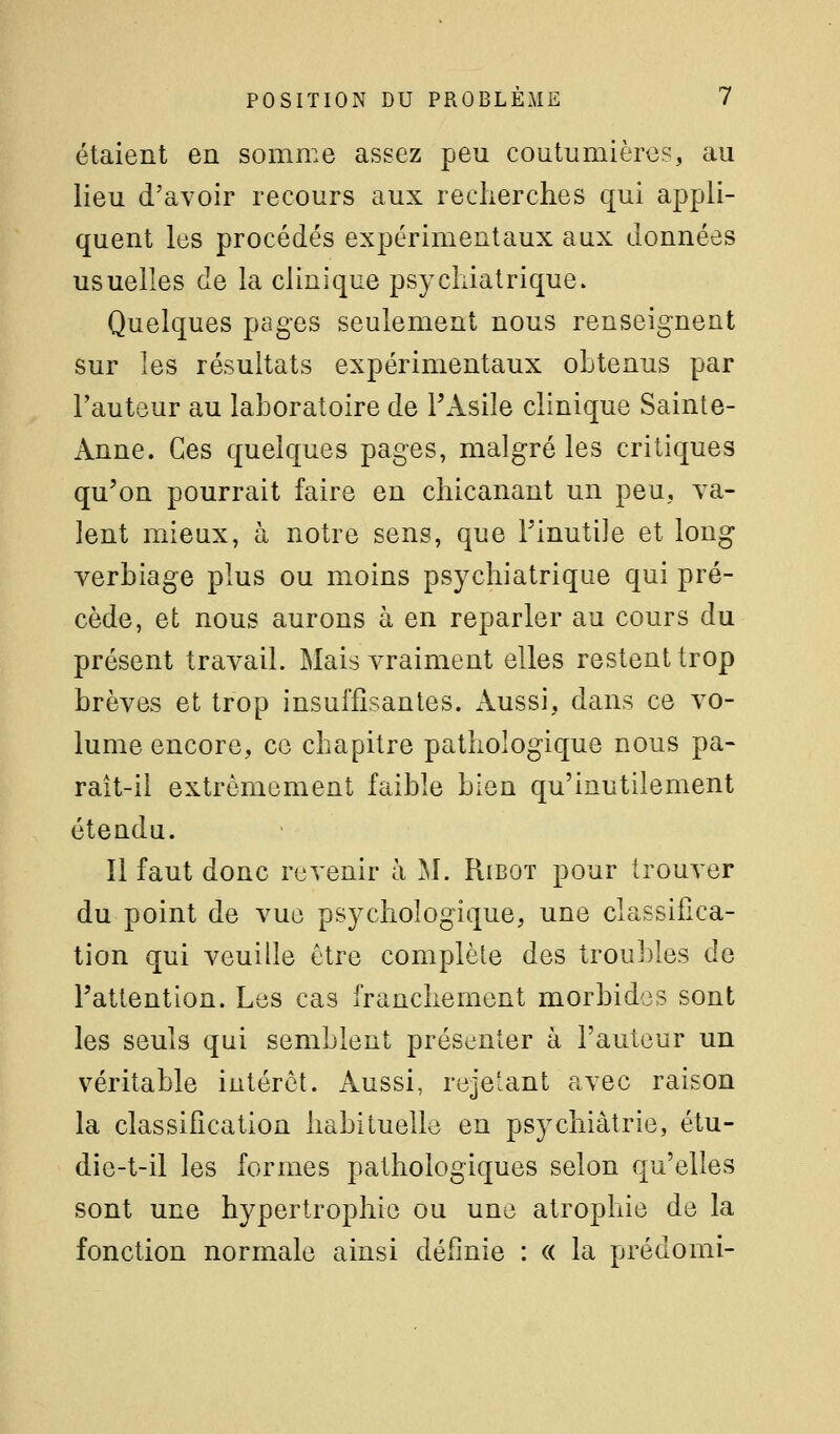 étaient en somme assez peu coutumièrc?, au lieu d'avoir recours aux recherches qui appli- quent les procédés expérimentaux aux données usuelles de la clinique psychiatrique. Quelques pages seulement nous renseignent sur les résultats expérimentaux obtenus par l'auteur au laboratoire de l'Asile clinique Sainte- Anne. Ces quelques pages, malgré les critiques qu'on pourrait faire en chicanant un peu, Ta- lent mieux, à notre sens, que l'inutile et long verbiage plus ou moins psychiatrique qui pré- cède, et nous aurons à en reparler au cours du présent travail. Mais vraiment elles restent trop brèves et trop insuffisantes. Aussi, dans ce vo- lume encore, ce chapitre pathologique nous pa- rait-il extrêmement faible bien qu'inutilement étendu. Il faut donc revenir à M. Ribot pour trouver du point de vue psychologique, une classifica- tion qui veuille être complète des troubles de l'attention. Les cas franchement morbides sont les seuls qui semblent présenter à l'auteur un véritable intérêt. Aussi, rejetant avec raison la classification habituelle en psychiatrie, étu- die-t-il les formes pathologiques selon qu'elles sont une hypertrophie ou une atrophie de la fonction normale ainsi définie : « la prédomi-