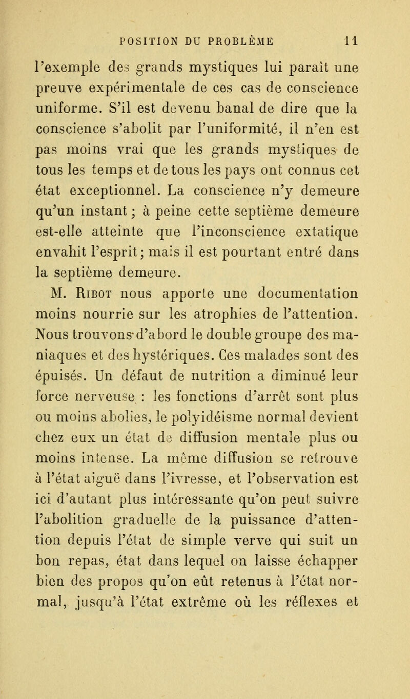 l'exemple des grands mystiques lui paraît une preuve expérimentale de ces cas de conscience uniforme. S'il est devenu banal de dire que la conscience s'abolit par l'uniformité, il n'en est pas moins vrai que les grands mystiques de tous les temps et de tous les pays ont connus cet état exceptionnel. La conscience n'y demeure qu'un instant ; à peine cette septième demeure est-elle atteinte que l'inconscience extatique envahit l'esprit; mais il est pourtant entré dans la septième demeure. M. RiBOT nous apporte une documentation moins nourrie sur les atrophies de l'attention. Nous trouvons* d'abord le double groupe des ma- niaques et des hystériques. Ces malades sont des épuisé?. Un défaut de nutrition a diminué leur force nerveuse : les fonctions d'arrêt sont plus ou moins abolies, le polyidéisme normal devient chez eux un état d;3 diffusion mentale plus ou moins intense. La même diffusion se retrouve à l'état aiguë dans l'ivresse, et l'observation est ici d'autant plus intéressante qu'on peut suivre l'abolition graduelle de la puissance d'atten- tion depuis l'état de simple verve qui suit un bon repas, état dans lequel on laisse échapper bien des propos qu'on eût retenus à l'état nor- mal, jusqu'à l'état extrême où les réflexes et