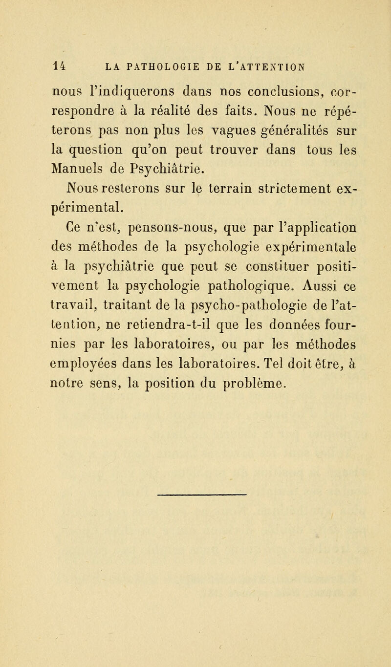 nous l'indiquerons dans nos conclusions, cor- respondre à la réalité des faits. Nous ne répé- terons pas non plus les vagues généralités sur la question qu'on peut trouver dans tous les Manuels de Psychiatrie. Nous resterons sur le terrain strictement ex- périmental. Ce n'est, pensons-nous, que par l'application des méthodes de la psychologie expérimentale à la psj^chiâtrie que peut se constituer positi- vement la psychologie pathologique. Aussi ce travail, traitant de la psycho-pathologie de l'at- tention, ne retiendra-t-il que les données four- nies par les laboratoires, ou par les méthodes employées dans les laboratoires. Tel doit être, à notre sens, la position du problème.