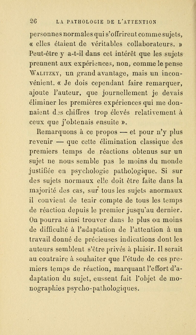 personnes normales qui s'offrirent comme sujets, « elles étaient de véritables collaborateurs. » Peut-être y a-t-il dans cet intérêt que les sujets prennent aux expériences, non, comme le pense Walitzky, un grand avantage, mais un incon- vénient. « Je dois cependant faire remarquer, ajoute Fauteur, que journellement je devais éliminer les premières expériences qui me don- naient djs chiffres trop élevés relativement à ceux que j'obtenais ensuite ». Remarquons à ce propos — et pour n'y plus revenir — que cette élimination classique des premiers temps de réactions obtenus sur un sujet ne nous semble pas le moins du monde justifiée en psycliologie pathologique. Si sur des sujets normaux elle doit être faite dans là majorité des cas, sur tous les sujets anormaux il convient de tenir compte de tous les temps de réaction depuis le premier jusqu'au dernier. On pourra ainsi trouver dans le plus ou moins de difficulté à l'adaptation de l'attention à un travail donné de précieuses indications dont les auteurs semblent s'être privés à plaisir. Il serait au contraire à souhaiter que l'étude de ces pre- miers temps de réaction, marquant l'effort d'a- daptation du sujet, eussent fait l'objet de mo- nographies psycho-pathologiques.