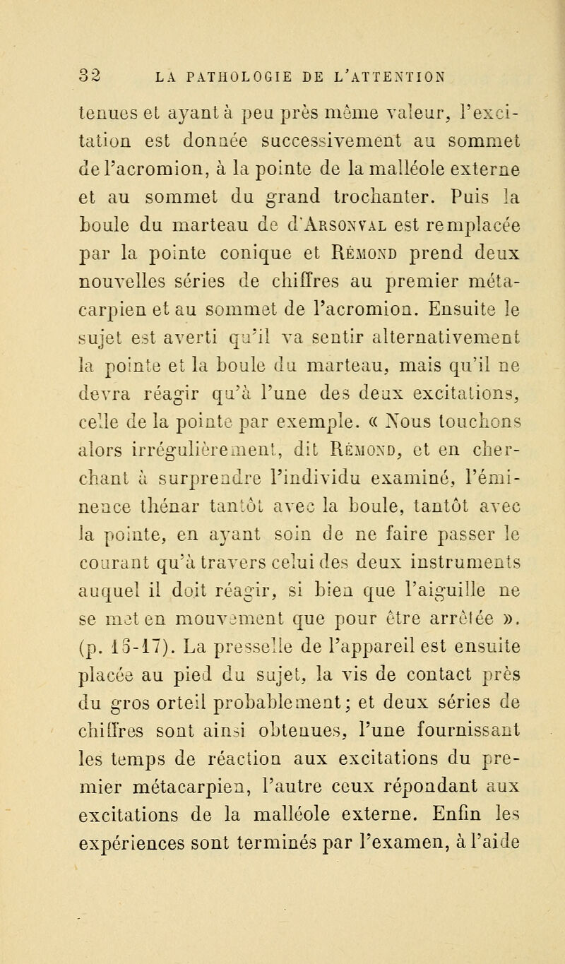 tenues el ayante peu près môme valeur, l'exci- tation est donnée successivement au sommet dePacromion, à la pointe de la malléole externe et au sommet du grand trochanter. Puis la boule du marteau de d'AnsoNVAL est remplacée par la pointe conique et Rémond prend deux nouvelles séries de chiffres au premier méta- carpien et au sommet de l'acromioa. Ensuite le sujet est averti qu'il va sentir alternativement la pointe et la boule da marteau, mais qu'il ne devra réagir qu'à l'une des deux excitations, celle de la pointe par exemple. c( Nous louchons alors irrégalièremenl, dit Rémoxd, et en cher- chant à surprendre l'individu examiné, l'émi- nence thénar tantôt avec la boule, tantôt avec la pointe, en ayant soin de ne faire passer le courant qu'à travers celui des deux instruments auquel il doit réagir, si bien que l'aiguille ne se mot en mouvament que pour être arrêtée ». (p. 13-17). La presselie de l'appareil est ensuite placée au pied du sujet, la vis de contact près du gros orteil probablement; et deux séries de chiffres sont ain^i obtenues, l'une fournissant les temps de réaction aux excitations du pre- mier métacarpien, l'autre ceux répondant aux excitations de la malléole externe. Enfin les expériences sont terminés par l'examen, à l'aide