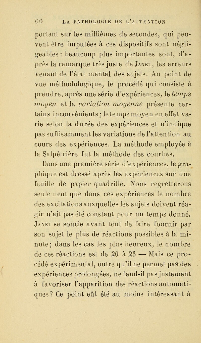 portant sur les millièiiies de secondes, qui peu- vent être imputées à ces dispositifs sont négli- g-eables : beaucoup plus importantes sont, d'a- près la remarque très juste de Janet, les erreurs venant de Tétat mental des sujets. Au point de vue méthodologique, le procédé qui consiste à prendre, après une série d'expériences, le temps moyen et la variation moyenne présente cer- tains inconvénients; le temps moyen en effet va- rie selon la durée des expériences et n'indique pas suffisamment les variations de l'attention au cours des expériences. La méthode employée à la Salpétrière fut la méthode des courbes. Dans une première série d'expériences, le gra- phique est dressé après les expériences sur une feuille de papier quadrillé. Nous regretterons seulement que dans ces expériences le nombre des excitations auxquelles les sujets doivent réa- gir n'ait pas été constant pour un temps donné. Janet se soucie avant tout de faire fournir par son sujet le plus de réactions possibles à la mi- nute; dans les cas les plus heureux, le nombre de ces réactions est de 20 à 25 — Mais ce pro- cédé expérimental, outre qu'il ne permet pas des expériences prolongées, ne tend-il pas justement à favoriser l'apparition des réactions automati- ques? Ce point eût été au moins intéressant à