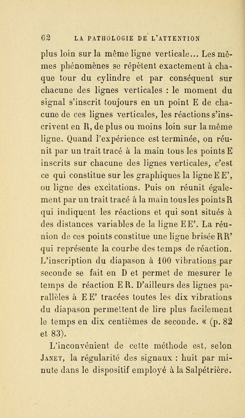 plus loin sur la même ligne verticale... Les mê- mes phénomènes se répètent exactement à cha- que tour du cylindre et par conséquent sur chacune des lignes verticales : le moment du signal s'inscrit toujours en un point E de cha- cune de ces lignes verticales, les réactions s'ins- crivent en R, de plus ou moins loin sur la même ligne. Quand l'expérience est terminée, on réu- nit par un trait tracé à la main tous les points E inscrits sur chacune des lignes verticales, c'est ce qui constitue sur les graphiques la ligne E E', ou ligne des excitations. Puis on réunit égale- ment par un trait tracé à la main tous les points R qui indiquent les réactions et qui sont situés à des distances variables de la ligne EE'. La réu- nion de ces points constitue une ligne brisée RR' qui représente la courbe des temps de réaction. L'inscription du diapason à 100 vibrations par seconde se fait en D et permet de mesurer le temps de réaction E R. D'ailleurs des lignes pa- rallèles à E E' tracées toutes les dix vibrations du diapason permettent de lire plus facilement le temps en dix centièmes de seconde. « (p. 82 et 83). L'inconvénient de celte méthode est, selon Janet, la régularité des signaux : huit par mi- nute dans le dispositif employé à la Salpétrière.