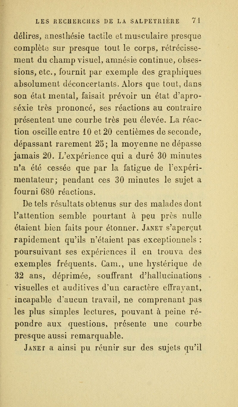 délires, aneslhésie tactile et musculaire presque complète sur presque tout le corps, rétrécisse- ment du champ visuel, amnésie continue, obses- sions, etc., fournit par exemple des graphiques absolument déconcertants. Alors que tout, dans son état mental, faisait prévoir un état d'apro- séxie très prononcé, ses réactions au contraire présentent une courbe très peu élevée. La réac- tion oscille entre 10 et 20 centièmes de seconde, dépassant rarement 25; la moyenne ne dépasse jamais 20. L'expérience qui a duré 30 minutes n*a été cessée que par la fatigue de Texpéri- mentateur; pendant ces 30 minutes le sujet a fourni 680 réactions. De tels résultats obtenus sur des malades dont l'attention semble pourtant à peu près nulle étaient bien faits pour étonner. Janet s'aperçut rapidement qu'ils n'étaient pas exceptionnels : poursuivant ses expériences il en trouva des exemples fréquents. Cam., une hystérique de 32 ans, déprimée, souffrant d'hallucinations visuelles et auditives d'un caractère effrayant, incapable d'aucun travail, ne comprenant pas les plus simples lectures, pouvant à peine ré- pondre aux questions, présente une courbe presque aussi remarquable. Janet a ainsi pu réunir sur des sujets qu'il