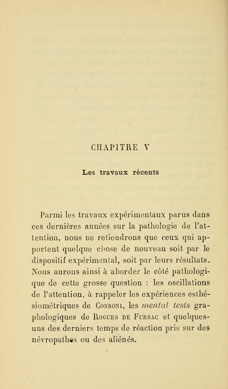 Les travaux récents Parmi les travaux expérimentaux parus dans ces dernières années sur la pathologie de Pat- tention, nous ne retiendrons que ceux qui ap- portent quelque cliose de nouveau soit par le dispositif expérimental, soit par leurs résultats. Nous aurons ainsi à aborder le côté pathologi- que de cette grosse question : les oscillations de Pattention, à rappeler les expériences esthé- siométriques de Consoni, les mental tests gra- phologiques de RoGUES DE FuRSAC et quelques- uns des derniers temps de réaction pris sur des névropathôs ou des aliénés.