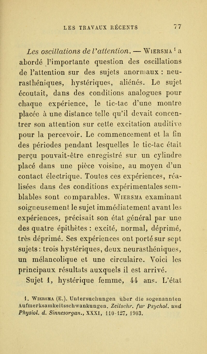 Les oscillations de l'attention. — AViersma ^ a abordé l'importante question des oscillations de l'attention sur des sujets anormaux : neu- rasthéniques, hystériques, aliénés. Le sujet écoutait, dans des conditions analogues pour chaque expérience, le tic-tac d'une montre placée à une distance telle qu'il devait concen- trer son attention sur cette excitation auditive pour la percevoir. Le commencement et la fin des périodes pendant lesquelles le tic-tac était perçu pouvait-être enregistré sur un cylindre placé dans une pièce voisine, au moyen d'un contact électrique. Toutes ces expériences, réa- lisées dans des conditions expérimentales sem- blables sont comparables. Wiersma examinant soigneusement le sujet immédiatement avant les expériences, précisait son état général par une des quatre épithètes : excité, normal, déprimé, très déprimé. Ses expériences ont porté sur sept sujets: trois hystériques, deux neurasthéniques, un mélancolique et une circulaire. Voici les principaux résultats auxquels il est arrivé. Sujet 1, hystérique femme, 44 ans. L'état 1. Wiersma (E,). Untersucliungen iiber die sogenannten Aufmerksamkeitsschwankungen. Zeitschr. fur Psychol. und Physiol. d. Sinnesorgan., XXXI, 110-127, 1903.