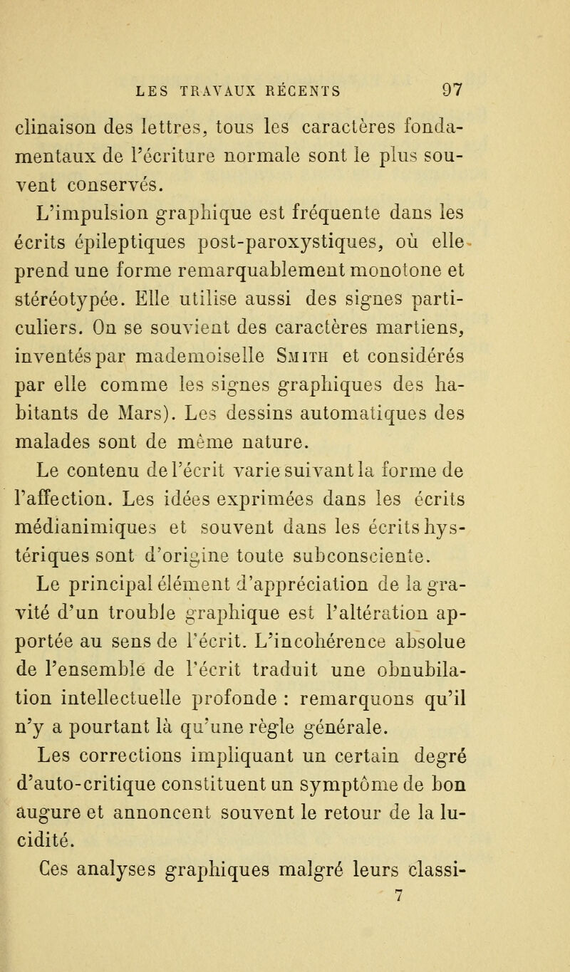 clinaison des lettres, tous les caractères fonda- mentaux de l'écriture normale sont le plus sou- vent conservés. L'impulsion graphique est fréquente dans les écrits épileptiques post-paroxystiques, où elle prend une forme remarquablement monotone et stéréotypée. Elle utilise aussi des signes parti- culiers. On se souvient des caractères martiens, inventés par mademoiselle Smith et considérés par elle comme les signes graphiques des ha- bitants de Mars). Les dessins automatiques des malades sont de même nature. Le contenu de l'écrit varie suivant la forme de l'affection. Les idées exprimées dans les écrits médianimiques et souvent dans les écrits hys- tériques sont d'origine toute subconsciente. Le principal élément d'appréciation de la gra- vité d'un trouble graphique est l'altération ap- portée au sens de l'écrit. L'incohérence absolue de l'ensemble de l'écrit traduit une obnubila- tion intellectuelle profonde : remarquons qu'il n'y a pourtant là qu'une règle générale. Les corrections impliquant un certain degré d'auto-critique constituent un symptôme de bon augure et annoncent souvent le retour de la lu- cidité. Ces analyses graphiques malgré leurs classi-