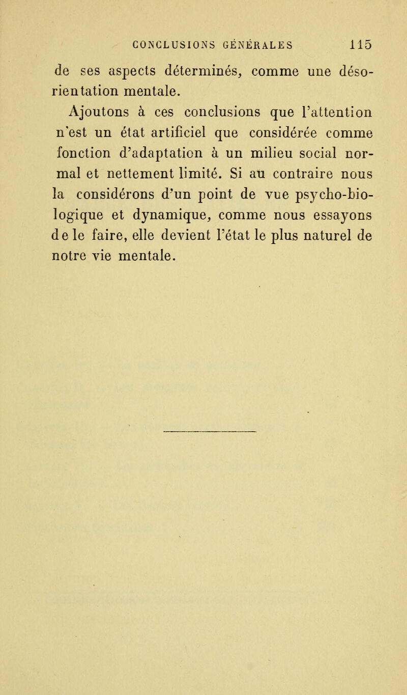 de ses aspects déterminés, comme une déso- rien talion mentale. Ajoutons à ces conclusions que l'attention n'est un état artificiel que considérée comme fonction d'adaptation à un milieu social nor- mal et nettement limité. Si au contraire nous la considérons d'un point de vue psycho-bio- logique et dynamique, comme nous essayons de le faire, elle devient l'état le plus naturel de notre vie mentale.