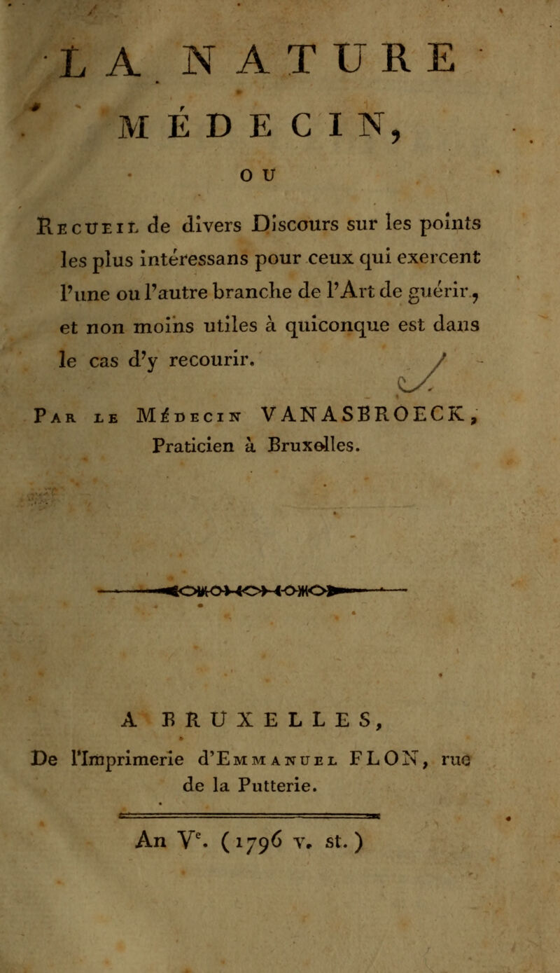 L A N ATURE M É D E C I N, O U Recueil de divers Discours sur les points les plus intéressans pour ceux qui exercent l'une ou l'autre branche de l'Art de guérir, et non moins utiles à quiconque est dans le cas d'y recourir. Par ie Médecin VANASBROECK, Praticien à Bruxelles. ^OWtOMOM^ A BRUXELLES, De l'Imprimerie d'EMM anuel FLON, rue de la Putterie. An Ve. (1796 v. st.)