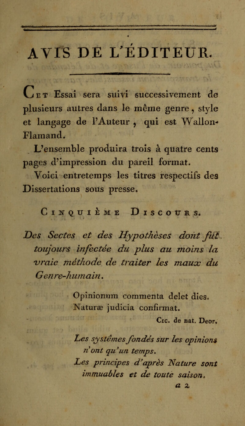 AVIS DE L'ÉDITEUR. vjet Essai sera suivi successivement de plusieurs autres dans le même genre, style et langage de l'Auteur ^ qui est Wallon- Flamand. L'ensemble produira trois à quatre cents pages d'impression du pareil format. Voici entretemps les titres respectifs des Dissertations sous presse* Cinquième Discours. Des Sectes et des Hypothèses dont fut toujours infectée du plus au moins la vraie méthode de traiter les maucc du Genre-humain. Opinionmn commenta delet dîes. Naturae judicia confirmât. Cic. de nat. Deor. Les systèmes fondés sur les opinions n'ont qu'un temps. Les principes d'après Nature sont immuables et de toute saison, a z
