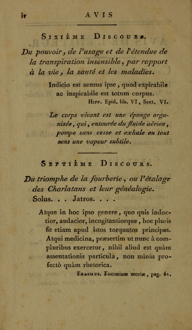 h AVIS Sixième Discours. Du pouvoir, de Vusage et de Vétendue de la transpiration insensible 9 par rapport à la vie, la santé et les maladies* Indicio est senstis ipse , quod expirabile ac inspirabile est totum corpus. Hipp. Epid. lib. VI, Sect, VI. l^e corps vivant est une éponge orga- nisée, qui, entourée dujluide aérien , pompe sans cesse et exhale en tout sens une vapeur subtile* Septième Discours. Du triomphe de la fourberie « ou Vétalage des Charlatans et leur généalogie* Solus. . . Jatros. . . . Atquc in hoc ipso génère, quo quîs indoc- tior, audacior, incogitantiorque, hoc plui is fit etiam apud istos torquatos principes. Atqui medicina, prœsertim utnunc à com- pluribus exercetur, nihil aliud est quàm assentationis particula, non minus pro- fectô quàm rhetorica. Erasmus. Enconium morise , pag. 61,