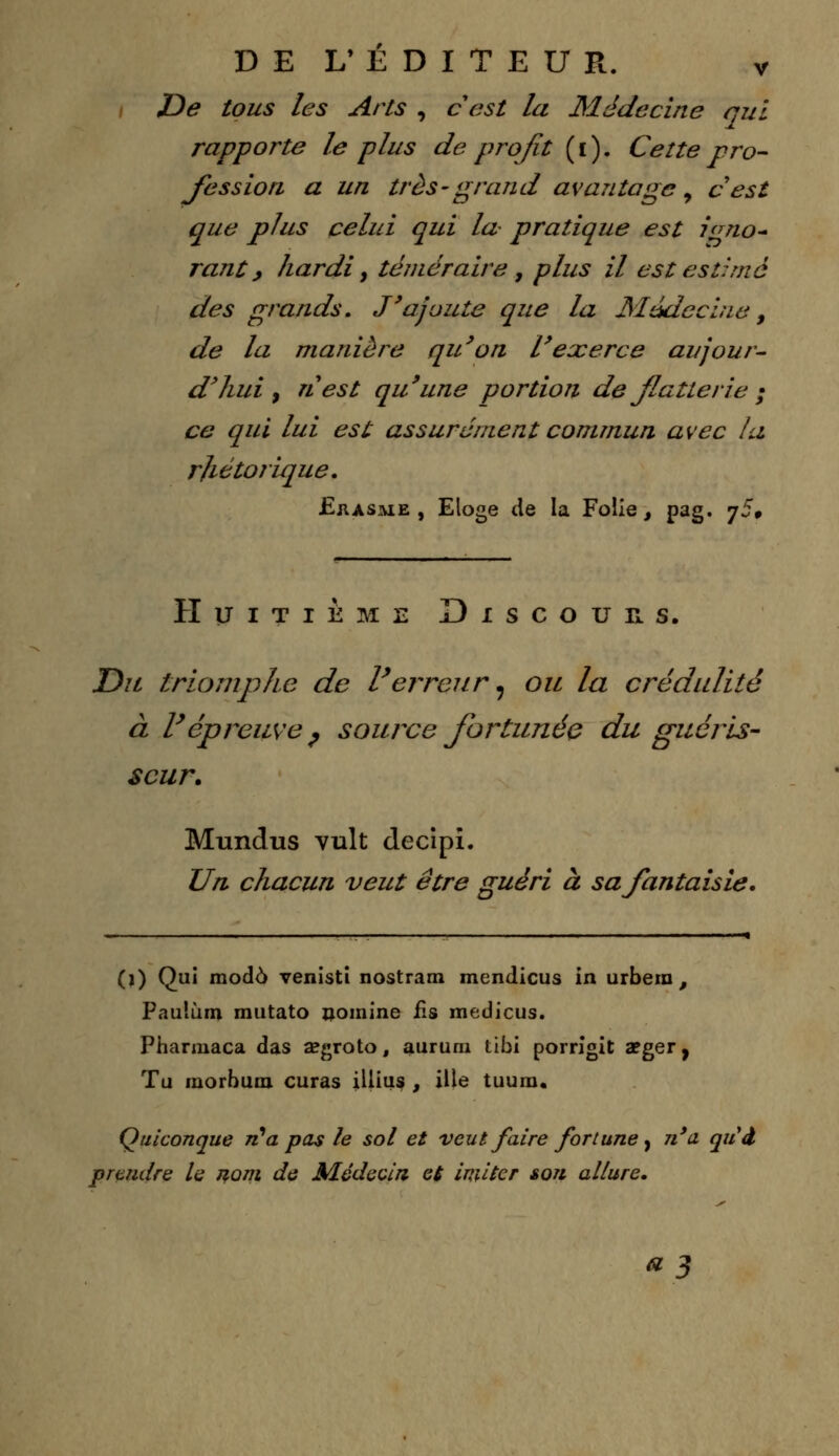 De tous les Arts , c'est la Médecine qui rapporte le plus de profit (i). Cette pro- fession a un très-grand avantage, cest que plus celui qui la pratique est igno- rant, hardi, téméraire , plus il est estimé des grands. J'ajoute que la Médecine, de la manière qu'on l'exerce aujour- d'hui , nest qu'une portion de flatterie ; ce qui lui est assurément commun avec la rhétorique. .Erasme , Etoge de la Folie, pag. j5» Huitième Discours. Dil triomphe de l'erreur, ou la crédulité à l'épreuve ? source fortunée du guéris- seur. Mundus vult decipi. Un chacun veut être guéri à sa fantaisie. (j) Qui mode venisti nostram mendicus in urbem , Pauîùm mutato nomine fis raedicus. Pharmaca das segroto, auruni tibi porrigit aeger, Tu morbum curas illius , ille tuura. Quiconque ri* a pas le sol et veut faire fortune , n'a quà prendre le nom de Médecin et imiter son allure.