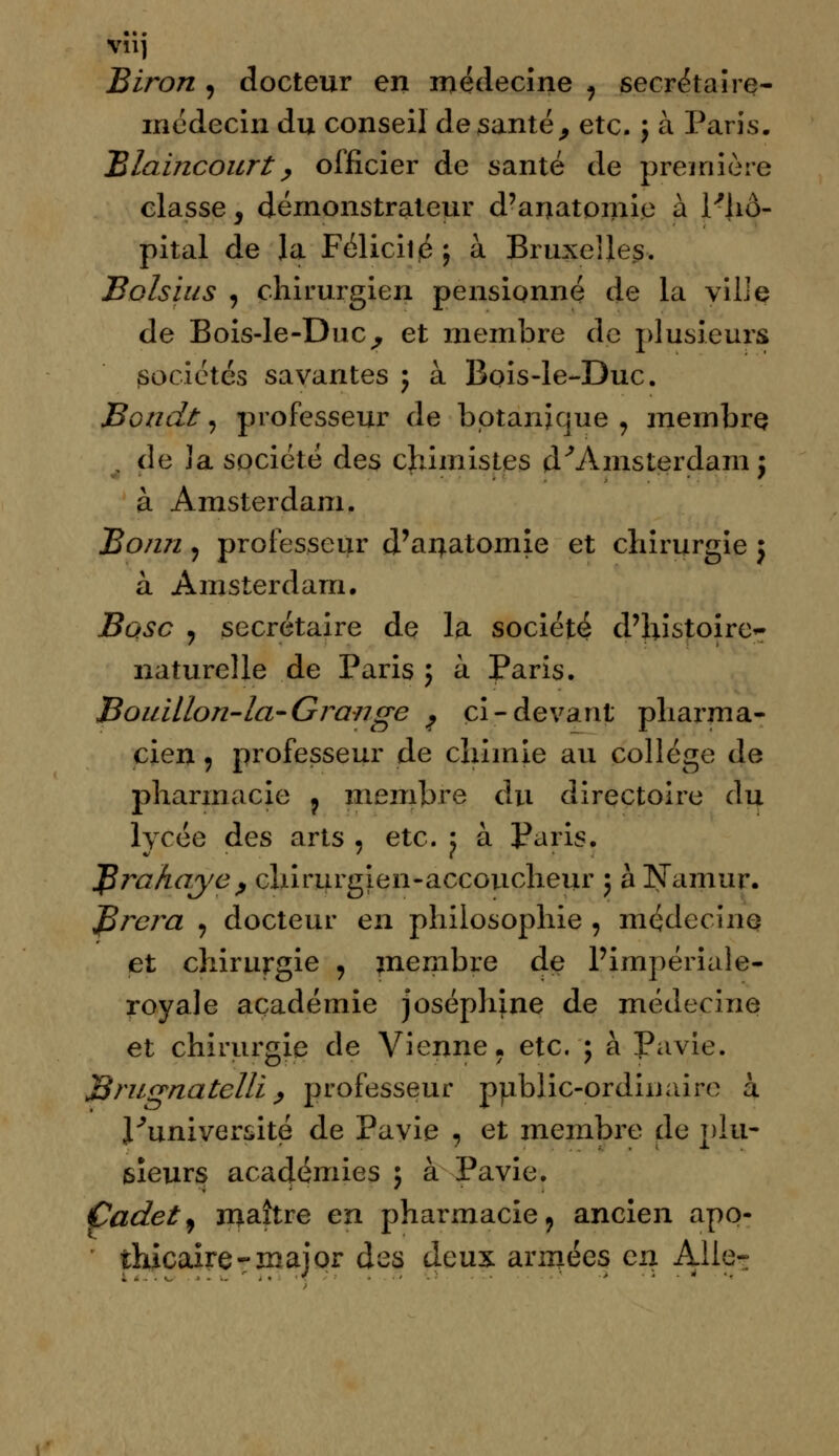 VIlj Biron , docteur en médecine , secrétaire- médecin du conseil de santé, etc. ; à Paris. Blaincourt, officier de santé de première classe, démonstrateur d'anatomie à l'hô- pital de la Félicilé; à Bruxelles. Bolsius , chirurgien pensionné de la ville de Bois-le-DuCj et membre de plusieurs sociétés savantes ; à Bois-le-Duc. Bondi, professeur de botanique , membre de la société des chimistes d'Amsterdam j à Amsterdam. Bonn ? professeur d'anatomie et chirurgie j à Amsterdam. Base ? secrétaire de la société d'histoire*- naturelle de Paris ; à Paris. Bouillon-la-Grange ^ ci-devant pharma- cien , professeur de chimie au collège de pharmacie ? membre du directoire du lycée des arts , etc. j à Paris. JSrahaye, chirurgien-accoucheur ; à Namur. Jfirera , docteur en philosophie , médeciiiQ et chirurgie , membre de l'impériale- royale académie Joséphine de médecine et chirurgie de Vienne. etc, ; à Pavie. Brugnatcllï, professeur public-ordinaire à l'université de Pavie , et membre de plu- sieurs académies ; à Pavie. Cadet) maître en pharmacie9 ancien apo- thicaire-major des deux années en Aile-: