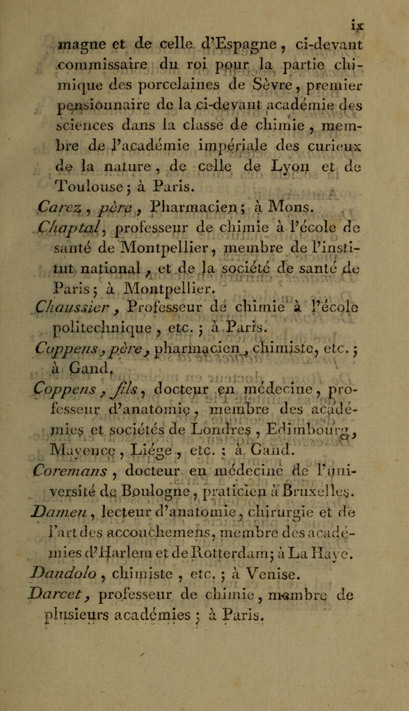 magne et de celle d'Espagne , ci-devant commissaire du roi pour la partie chi- mique des porcelaines de Sevré, premier pensionnaire de la ci-devant académie des sciences dans la classe de chimie , mem- bre de l'académie impériale des curieux de la nature , de celle de Lyon et de Toulouse ; à Paris. Çarcz , para 7 Pharmacien; à Mons. Chaptal, professeur de chimie à l'école de santé de Montpellier, membre de l'insti- tut national , et de la société de santé de Paris y à Montpellier. Chaussicr , Professeur de chimie'à l'école politechnique , etc. ; à Paris. Cuppensy père, pharmacien. chimiste 3 etc. 5 à Gandr Çoppcns y Jlls , docteur en médecine, pro- fesseur d'anatomie. membre des acadé- mies et sociétés de Londres , Edimbourg, May en ce , Liège , etc. ; à G and. Coremans ? docteur en médecine de l'uni- versité de Boulogne, praticien à Bruxelles. Damen, lecteur d'anatomie, chirurgie et de l'art des accouchemens, membre des acadé- mies d'IJarlera et de Rotjeçdajn; à La Haye. Dandolo , chimiste , etc. 5 à Venise. Darcet, professeur de chimie, membre de plusieurs académies : à Paris.
