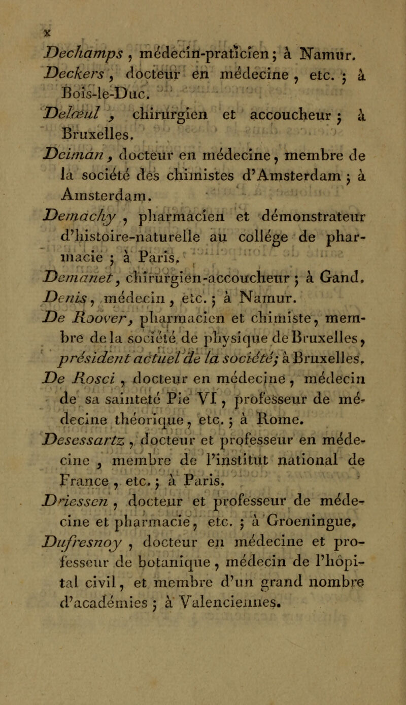 Dechamps , médecin-praticien; à Namur. Deckers, docteur en médecine , etc. ; à Bois-le-Duc. Delœul , chirurgien et accoucheur j à Bruxelles. Dcinian , docteur en médecine, membre de la société des chimistes d'Amsterdam j à Amsterdam. Demachy , pharmacien et démonstrateur d'histoire-naturelle au collège de phar- macie ; à Paris. Demanet 9 chirurgien-accoucheur ; à Gand. Denis, médecin , etc. 5 à Namur. De Rjover, pharmacien et chimiste, mem- bre delà société de physique de Bruxelles, président actuel de la société; àBruxelles. De Rosci , docteur en médecine , médecin de sa sainteté Pie VI, professeur de mé- decine théorique, etc. 5 à Rome. Desessartz ,, docteur et professeur en méde- cine j membre de l'institut national de France , etc. j à Paris. Dnesscn 9 docteur et professeur de méde^ cine et pharmacie, etc. ; à Groeningue_. Dufresnoy , docteur en médecine et pro- fesseur de botanique , médecin de l'hôpi- tal civil, et membre d'un grand nombre d'académies ; à Valencieiines.