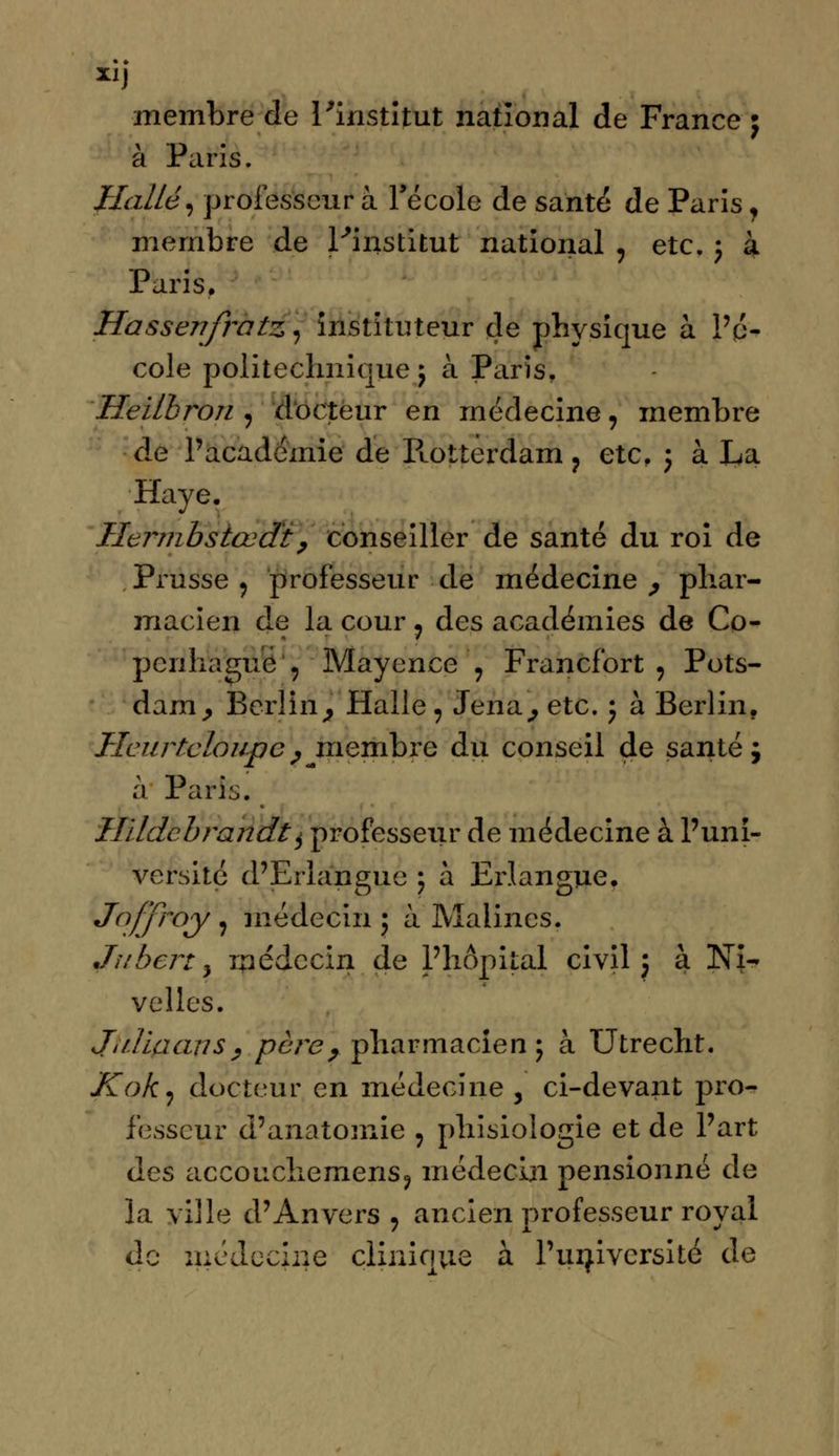 membre de l'institut national de France ; à Paris. Halle, professeur à l'école de santé de Paris, membre de l'institut national ? etc. ; à Paris. Hassejifratz, instituteur de physique à l'é- cole politechnique ; à Paris. Heilbron j docteur en médecine , membre de l'académie de Ptotterdam ? etc. ; à La Haye. Hernibstœdt, conseiller de santé du roi de Prusse 9 professeur de médecine , phar- macien de la cour ? des académies de Co- penhague , Mayence ? Francfort, Pots- dam, Berlin, Halle, Jena, etc. j à Berlin. Heurte loupe ^ membre du conseil de santé $ à Paris. Uïldcbrandt^ professeur de médecine à l'uni- versité d'Eriangue ; à Erlangue. Joffrày j médecin 5 à Malines. Juberty médecin de l'hôpital civil; à Ni- velles. Ji il la an s , père, pharmacien; à Utrecht. Kok, docteur en médecine , ci-devant pro- fesseur d'anatomie : phisiologie et de l'art des accouchemens, médecin pensionné de la ville d'Anvers , ancien professeur royal do médecine clinique à. l'université de
