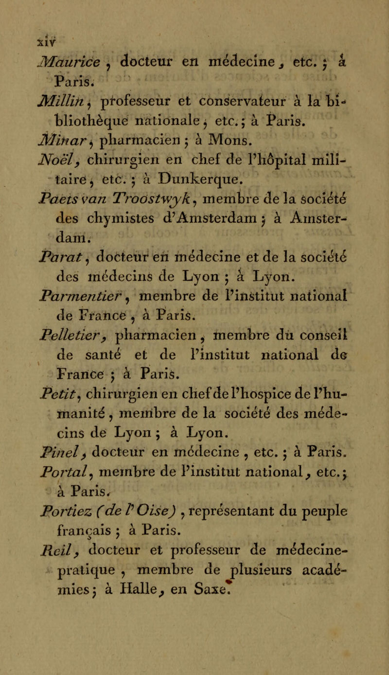 Maurice , docteur en médecine j etc. j a Paris. Jtfitlikj professeur et conservateur à la bi- bliothèque nationale j etc. ; à Paris. Mihari) pharmacien 5 à Mons. Noël, chirurgien en chef de l'hôpital mili- taire, etc. 5 à Dunkerque. Paets van Troôstwyk, membre de la Société des chymistes d'Amsterdam } à Amster- dam. Parât, docteur en médecine et de la société des médecins de Lyon ; à Lyon. Parmentier, membre de l'institut national de France , à Paris. Pelletier , pharmacien, membre du conseil de santé et de l'institut national de France ; à Paris. Petit-, chirurgien en chef de l'hospice de l'hu- manité j membre de la société des méde- cins de Lyon; à Lyon. Finel, docteur en médecine , etc. ; à Paris. Portai, membre de l'institut national, etc.j à Paris, Portiez (de /' Oise) 9 représentant du peuple français ; à Paris. Reil, docteur et professeur de médecine- pratique , membre de plusieurs acadé- mies 5 à Halle, en Saxe.