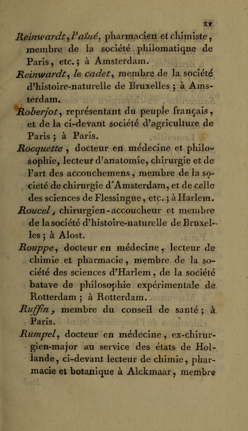 xr Reinwardt^Vaîné. pharmacien et chimiste, membre de la société philomatique de Paris, etc.; à Amsterdam. Reinwardt, le cadet r membre de la société d'histoire-naturelle de Bruxelles $ à Ams- terdam. Roberjot, représentant du peuple français, et de la ci-devant société d'agriculture de Paris ; à Paris. Rocqiiette , docteur en médecine et philo- sophie, lecteur d'anatomie, chirurgie et de l'art des accouchemens, membre de la so- ciété de chirurgie d'Amsterdam, et de celle des sciences de Flessingùe, etc. 5 à Harlem. Roucel j chirurgien-accoucheur et membre de la société d'histoire-nature lie de Bruxel- les ; à Alost. Rouppe, docteur en médecine ^ lecteur de chimie et pharmacie, membre de la so- ciété des sciences d'Harlem 9 de la société batave de philosophie expérimentale de Rotterdam ; à Rotterdam. . Patffin y membre du conseil de santé ; à Paris. Rumpel, docteur en médecine , ex-chirur- gien-major au service des états de Hol- lande , ci-devant lecteur de chimie, phar- macie et botanique à Alckmaar, membre