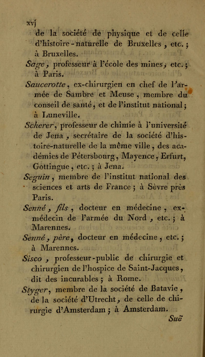 xvj de la société de physique et de celle d'histoire - naturelle de Bruxelles , etc. ; ii Bruxelles. Sage , professeur à l'école des mines > etc. ; à Paris. Saucerotte, ex-chirurgien en chef de l'ar- mée de Sambre et Meuse 9 membre du conseil de santé^ et de l'institut national; à Luneville. Scherer, professeur de chimie à l'université de Jena , secrétaire de la société d'his- toire-naturelle de la même ville 9 des aca- démies de Pétersbourg, Mayence7 Erfurt, Gûttingue ^ etc. ; à Jena. Seguin ? membre de l'institut national des * sciences et arts de France ; à Sèvre près Paris. Senne > fds , docteur en médecine , ex-» médecin de l'armée du Nord , etc. ; à Marennes. Senne ; père9 docteur en médecine ? etc.; à Marennes. Sisco , professeur-public dé chirurgie et chirurgien de l'hospice de Saint-Jacques ? dit des incurables ; à Rome. Styger, membre de la société de Batavie , de la société d'Utrecht, de celle de chi- rurgie d'Amsterdam; à Amsterdam. Sue