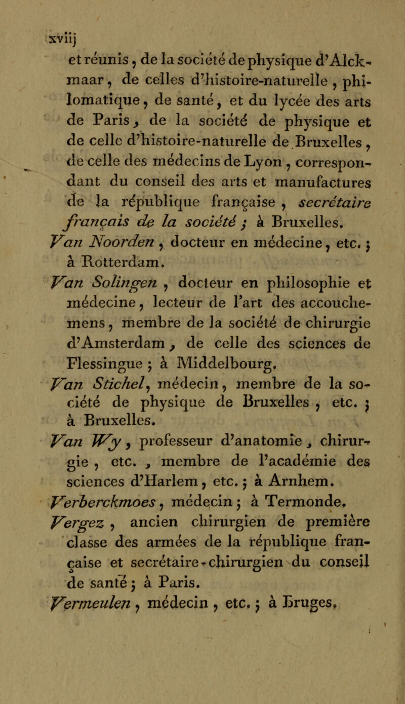 XVllj et réunis 5 de la société de physique d'Aide- maar, de celles d'histoire-naturelle , phi- lomatiqne, de santé, et du lycée des arts de Paris y de la société de physique et de celle d'histoire-naturelle de Bruxelles , de celle des médecins de Lyon , correspon- dant du conseil des arts et manufactures de la république française , secrétaire français de la société $ à Bruxelles. Van Noorden , docteur en médecine, etc.} à Rotterdam. Van Solingen 9 docteur en philosophie et médecine , lecteur de l'art des accouche- mens 9 membre de la société de chirurgie d'Amsterdam, de celle des sciences de Flessingue ; à Middelbourg. Van Stichel, médecin, membre de la so- ciété de physique de Bruxelles ? etc. j à Bruxelles. Van JVy y professeur d'anatomie 3 chirur^ gie ? etc. , membre de l'académie des sciences d'Harlem, etc. ; à Arnhem. Verberckmoes 9 médecin \ à Termonde. Vergez , ancien chirurgien de première classe des armées de la république fran- çaise et secrétaire - chirurgien du conseil de santé ; à Paris. Vermeulen ? médecin ? etc. j à Bruges,