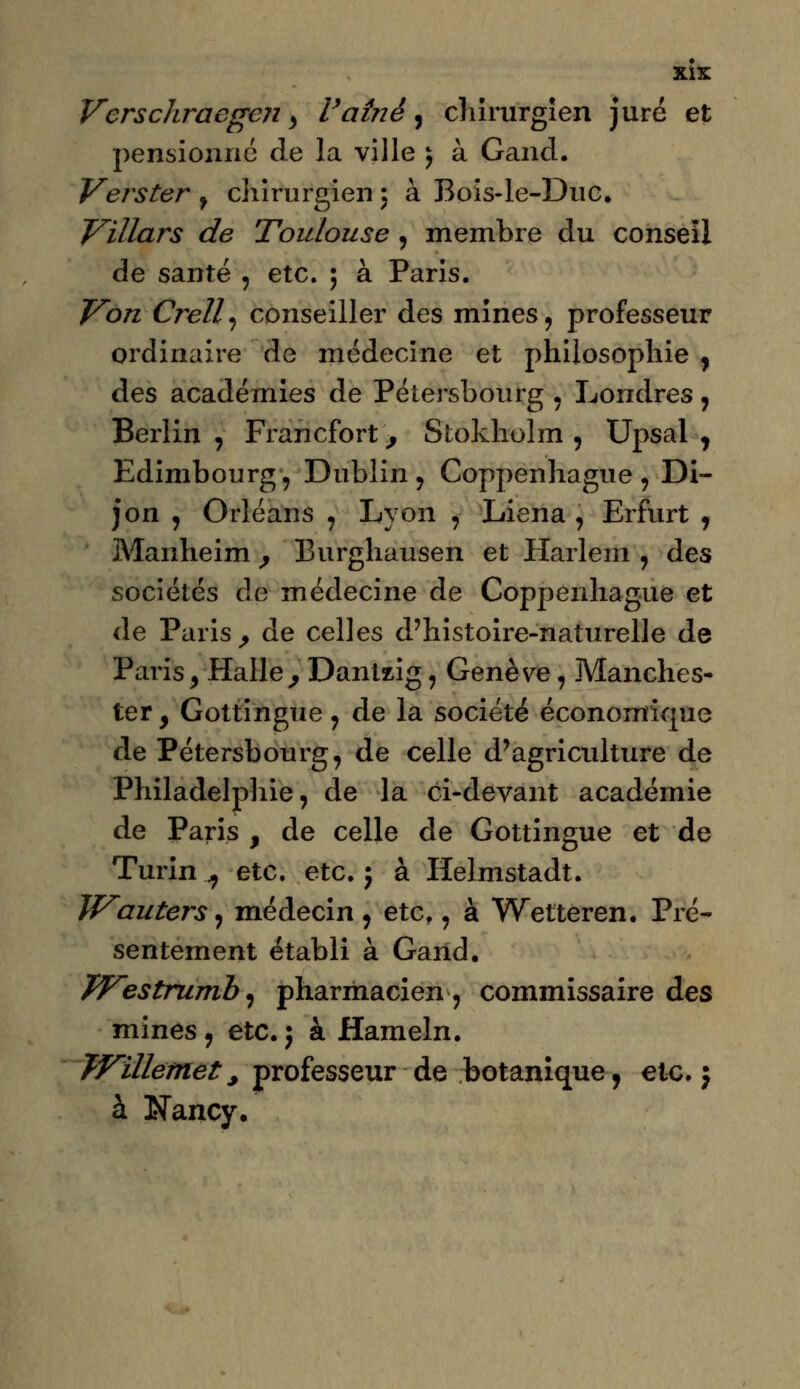 XÏX Verschraegeji > Vatnè, chirurgien juré et pensionne de la ville ; à Gand. Verster ? chirurgien 5 à Bois-le-Duc. Villars de Toulouse , membre du conseil de santé , etc. ; à Paris. Von Crell^ conseiller des mines, professeur ordinaire de médecine et philosophie , des académies de Pétersbourg , Londres, Berlin , Francfort > Stokholm , Upsal y Edimbourg-, Dublin , Coppenhague , Di- jon , Orléans , Lyon , Liena , Erfurt , Manheim , Burghausen et Harlem , des sociétés de médecine de Coppenhague et de Paris, de celles d'histoire-naturelle de Paris, Halle, Dantzig\ Genève, Manches- ter, Gottingue , de la société économique de Pétersbourg, de celle d'agriculture de Philadelphie, de la ci-devant académie de Paris , de celle de Gottingue et de Turin ., etc. etc. ; à Helmstadt. Wauters, médecin , etc., à Wetteren. Pré- sentement établi à Gand. Westrumb, pharmacien, commissaire des mines, etc. ; à Hameln. Willemet, professeur de botanique, etc. j à Nancy.