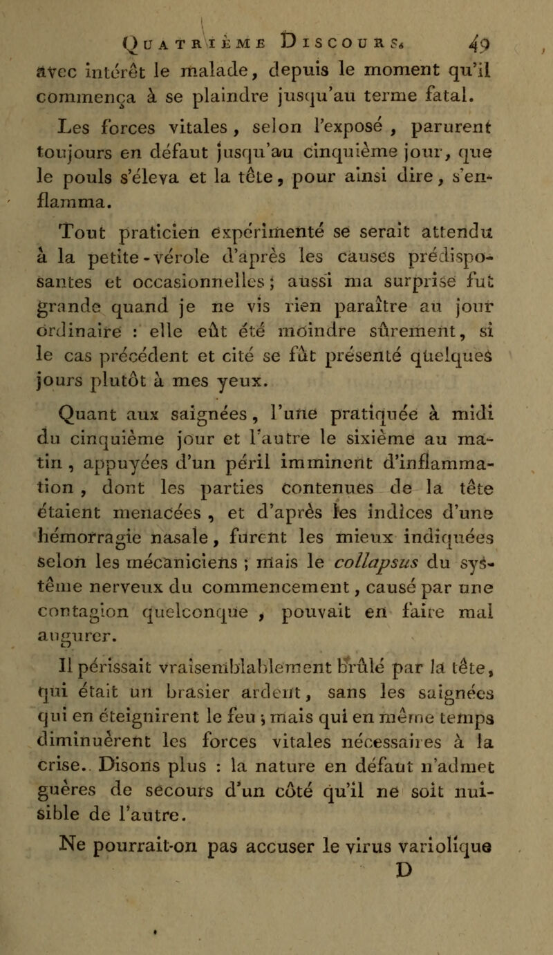 avec intérêt le malade, depuis le moment qu'il commença à se plaindre jusqu'au terme fatal. Les forces vitales , selon l'exposé , parurent toujours en défaut jusqu'au cinquième jour, que le pouls s'éleva et la tôle, pour ainsi dire, s'en- flarama. Tout praticien expérimenté se serait attendu à la petite-vérole d'après les causes prédispo- santes et occasionnelles ; aussi ma surprise fut grande quand je ne vis rien paraître au jour ordinaire : elle eût été moindre sûrement, si le cas précédent et cité se fut présenté quelques jours plutôt à mes yeux. Quant aux saignées, l'une pratiquée à midi du cinquième jour et l'autre le sixième au ma- tin , appuyées d'un péril imminent d'inflamma- tion , dont les parties contenues de la tête étaient menacées , et d'après les indices d'un^ hémorragie nasale, furent les mieux indiquées selon les mécaniciens ; mais le collapsus du sys- tème nerveux du commencement, causé par une contagion quelconque , pouvait en faire mal augurer. Il périssait Vraisemblablement brûlé par la tête, qui était un brasier ardent, sans les saignées qui en éteignirent le feu > mais qui en même temps diminuèrent les forces vitales nécessaires â la crise. Disons plus : la nature en défaut n'admet guères de secours d'un côté qu'il ne soit nui- sible de l'autre. Ne pourrait-on pas accuser le virus variolique D