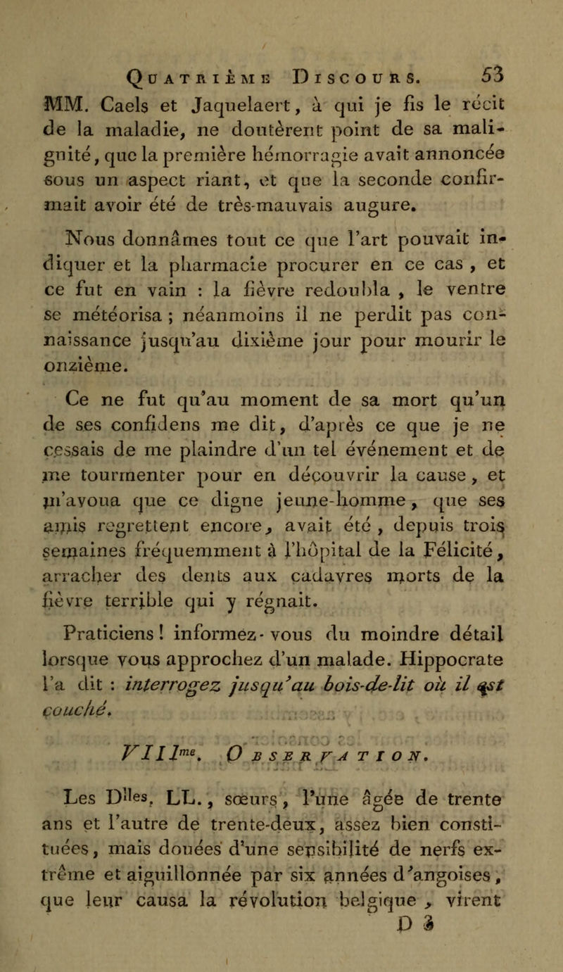 MM. Caels et Jaquelaert, à qui je fis le récit de la maladie, ne doutèrent point de sa mali- gnité, que la première hémorragie avait annoncée sous un aspect riant, et que la seconde confir- mait avoir été de très-mauvais augure. Nous donnâmes tout ce que l'art pouvait in- diquer et la pharmacie procurer en ce cas , et ce fut en vain : la fièvre redoubla , le ventre se météorisa ; néanmoins il ne perdit pas con- naissance jusqu'au dixième jour pour mourir le onzième. Ce ne fut qu'au moment de sa mort qu'un de ses confidens me dit, d'après ce que je ne cessais de me plaindre d'un tel événement et de me tourmenter pour en découvrir la cause , et m'avoua que ce digne jeune-homme, que ses amis regrettent encore., avait été , depuis trois semaines fréquemment à l'hôpital de la Félicité, arracher des dents aux cadavres morts de la fièvre terrible qui y régnait. Praticiens! informez-vous du moindre détail lorsque vous approchez d'un malade. Hippocrate l'a dit : interrogez jusqu'au bois-de-lit oh il qst çoucké. rr t t 7 r\ y lHm*. U B S E R V A T I O N. Les DUes. LL., sœurs, l'une âgée de trente ans et l'autre de trente-deux, assez bien consti- tuées , mais douées d'une sensibilité de nerfs ex- trême et aiguillonnée par six années d'angoises, que leur causa la révolution belgique > virent D 3