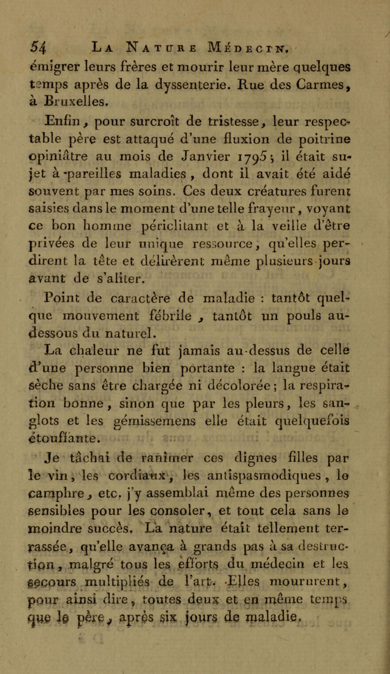 émigrer leurs frères et mourir leur mère quelques temps après de la dyssenterie. Rue des Carmes, à Bruxelles. Enfin , pour surcroît de tristesse, leur respec- table père est attaqué d'une fluxion de poitrine opiniâtre au mois de Janvier 1795 ^ il était su- jet à-pareilles maladies, dont il avait été aidé souvent par mes soins. Ces deux créatures furent saisies dans le moment d'une telle frayeur, voyant ce bon homme périclitant et à la veilie d'être privées de leur unique ressource, qu'elles per- dirent la tête et délirèrent même plusieurs jours avant de s'aliter. Point de caractère de maladie : tantôt quel* que mouvement fébrile , tantôt un pouls au- dessous du naturel. La chaleur ne fut jamais au-dessus de celle d'une personne bien portante : la langue était sèche sans être chargée ni décolorée ; la respirat- ion bonne, sinon que par les pleurs, les san- glots et les gémissemens elle était quelquefois étouffante. Je tâchai de ranimer ces dignes filles par le vin, les cordiaux, les antispasmodiques, le camphre y etc. j'y assemblai même des personnes sensibles pour les consoler, et tout cela sans le moindre succès. La nature était tellement ter- rassée, quelle avança à grands pas à sa destruc- tion, malgré tous les efforts du médecin et les g^cours multipliés de l'art. Elles moururent, pour ainsi dire, toutes deux et en même temps que ]§ père^ après six jours de maladie.