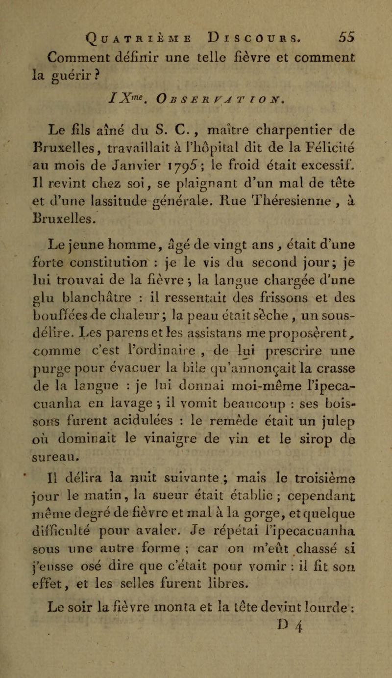 Comment définir une telle fièvre et comment la guérir ? IXme. Obserfatto N, Le fils aîné du S. C. , maître charpentier de Bruxelles, travaillait à l'hôpital dit de la Félicité au mois de Janvier 1795-, le froid était excessif. Il revint chez soi, se plaignant d'un mal de tête et d'une lassitude générale. Rue Théresienne , à Bruxelles. Le jeune homme, âgé de vingt ans , était d'une forte constitution : je le vis du second jour; je lui trouvai de la fièvre -, la langue chargée d'une glu blanchâtre : il ressentait des frissons et des bouffées de chaleur ; la peau était sèche , un sous- délire. Les parenseties assistans me proposèrent, comme c'est l'ordinaire , de lui prescrire une purge pour évacuer la bile qu'annonçait la crasse de la longue : je lui donnai moi-même l'ipeca- cuariha en lavage *, il vomit beaucoup : ses bois- sons furent acidulées : le remède était un juiep où dominait le vinaigre de vin et le sirop de sureau. Il délira la nuit suivante; mais le troisième* jour le matin, la sueur était établie ; cependant même degré de fièvre et mal à la gorge, et quelque difficulté pour avaler. Je répétai l'ipecacuanha sous une autre forme ; car on m'eût chassé si j'eusse osé dire que c'était pour vomir : il fit son effet, et les selles furent libres. Le soir la fièvre monta et la tête devint lourde :