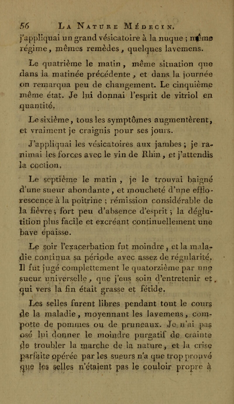 j'appliquai un grand vésicatoire à la nuque ; mjpme régime, mêmes remèdes, quelques lavemens. Le quatrième le matin , même situation que dans la matinée précédente., et dans la journée on remarqua peu de changement. Le cinquième même état. Je lui donnai l'esprit de vitriol en quantité. Le sixième, tous les symptômes augmentèrent, et vraiment je craignis pour ses jouis. «Rappliquai les vésicatoires aux jambes ; je ra- nimai les forces avec le yin de pdiin, et j'attendis la cociion. Le septième le matin , je le trouvai baigné d'une sueur abondante, et moucheté d'une effio- rescence à la poitrine ; rémission considérable de la lièvre-, fort peu d'absence d'esprit*, la déglu- tition plus facile et excréant continuellement une bave épaisse. Le soir l'exacerbation fut moindre , et la mala- die continua sa péripde avec assez de régularité. Il fut jugé complettement le quatorzième par une sueur universelle., que j'eus soin d'entretenir et, qui vers la fin était grasse et fétide. Les selles furent libres pendant tout le cours $e la maladie, moyennant les lavemens, cora- potte de pommes ou de pruneaux. Je n'ai pas osé lui donner le moindre purgatif dp crainte î\e troubler la marche de la nature, et la crise parfaite opérée par les supurs n*a que trop prouvé gué {es. selles n'étaient pas le couloir propre à