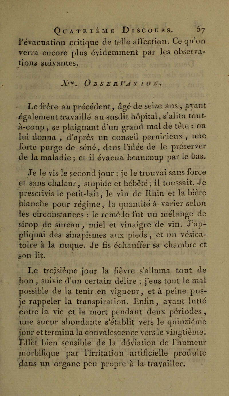 I évacuation critique de telle affection. Ce qu'on verra encore plus évidemment par les observa- tions suivantes. Xm?. Observjtiost. Le frère au précédent, âgé de seize ans , ayant également travaillé au susdit hôpital, s'aiita tout- A-coup , se plaignant d'un grand mal de tête : on lui donna , d'après un conseil pernicieux , une forte purge de séné, dans l'idée de le préserver de la maladie ; et il évacua beaucoup par le bas. Je le vis le second jour : je le trouvai sans force et sans chaleur, stnpide et hébété; il toussait. Je prescrivis le petit-lait, le vin de Rhin et la bière blanche pour régime, la quantité à varier selon les circonstances : le remède fut un mélange de sirop de sureau., miel et vinaigre de vin. J'ap- pliquai des sinapismes aux pieds, et un vésica- toire à la nuque. Je fis échauffer sa chambre et son lit. Le troisième jour la fièvre s'alluma tout de bon, suivie d'un certain délire ; j'eus tout le mai possible de la tenir en vigueur, et à peine pus- je rappeler la transpiration. Enfin, ayant lutté entre la vie et la mort pendant deux périodes, une sueur abondante s'établit vers le quinzième jour et termina la convalescence vers le vingtième. Effet bien sensible de la déviation de l'humeur niorbifique par l'irritation artificielle produite (dans un organe peu propre à la travailler.