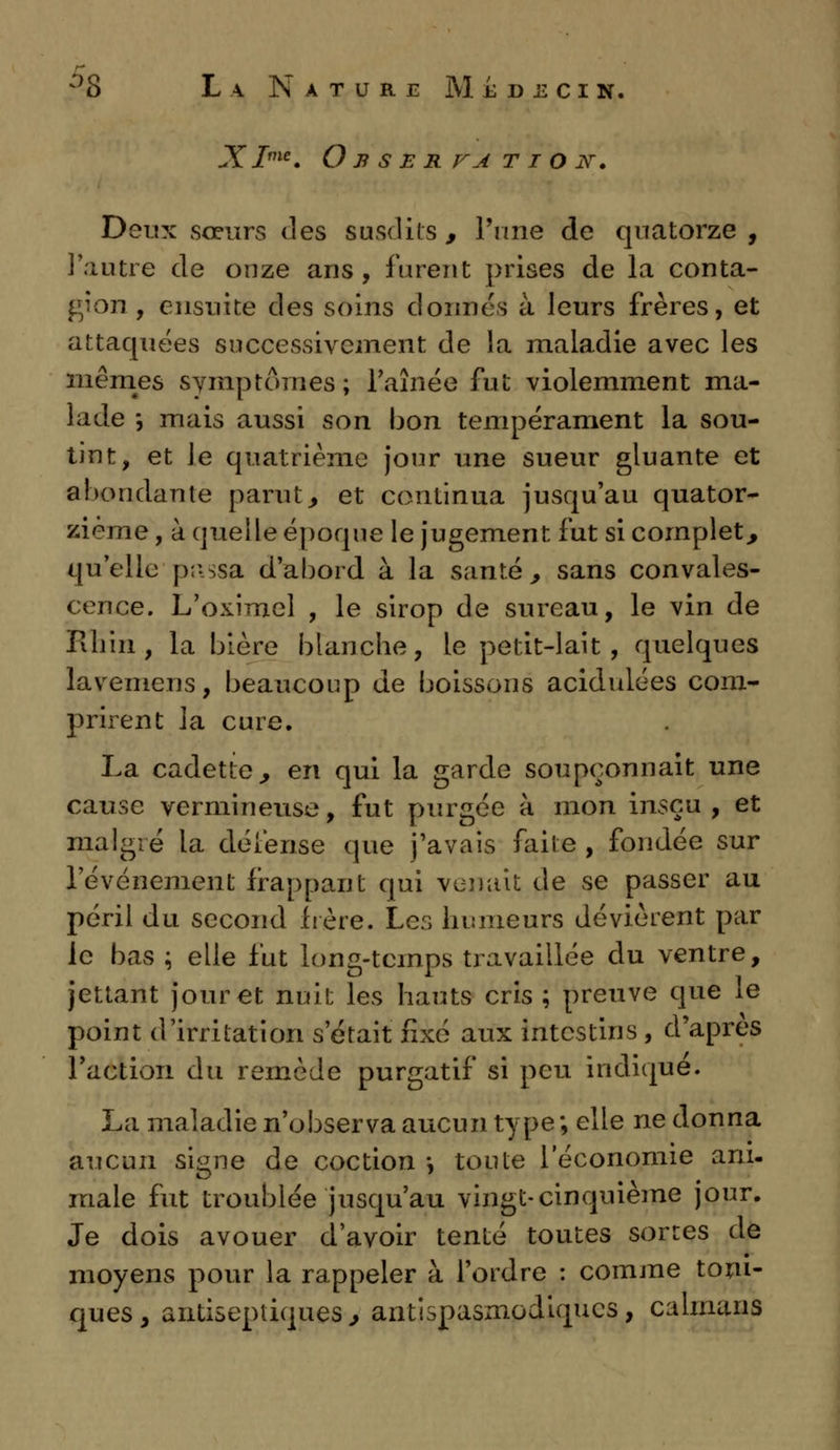 -Y Ime. O B S E R VA T I O JV. Deux sœurs des susdits , l'une de quatorze , l'autre de onze ans, furent prises de la conta- gion , ensuite des soins donnés à leurs frères, et attaquées successivement de la maladie avec les mêmes symptômes; l'aînée fut violemment ma- lade -, mais aussi son bon tempérament la sou- tint, et le quatrième jour une sueur gluante et abondante parut, et continua jusqu'au quator- zième , à quelle époque le jugement fut si complet, qu'elle passa d'abord à la santé, sans convales- cence. L'oximel , le sirop de sureau, le vin de Filnn , la bière blanche, le petit-lait, quelques lavemens, beaucoup de boissons acidulées com- prirent la cure. La cadette, en qui la garde soupçonnait une cause vermineuse, fut purgée à mon insçu , et malgré la défense que j'avais faite , fondée sur l'événement frappant qui venait de se passer au péril du second frère. Les humeurs dévièrent par le bas ; elle fut long-temps travaillée du ventre, jettant jour et nuit les hauts cris ; preuve que le point d'irritation s'était fixé aux intestins , d'après l'action du remède purgatif si peu indique. La maladie n'observa aucun type ; elle ne donna aucun signe de coction -, toute l'économie ani- male fut troublée jusqu'au vingt-cinquième jour. Je dois avouer d'avoir tenté toutes sortes de moyens pour la rappeler à l'ordre : comme toni- ques, antiseptiques, antispasmodiques, caïmans