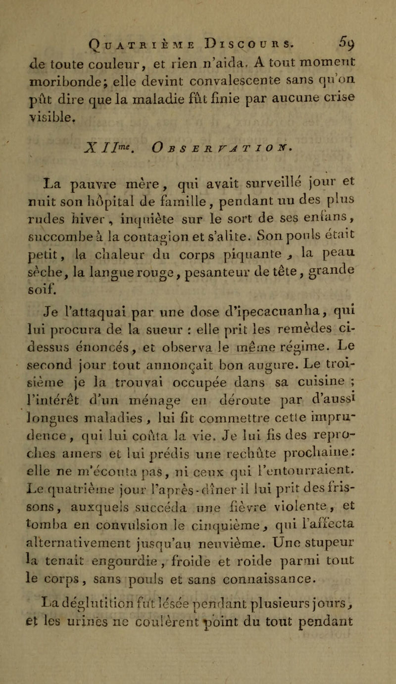 de toute couleur, et rien n'aida. A tout moment moribonde; elle devint convalescente sans qu'on pût dire que la maladie fût finie par aucune crise visible. X IIme. O B S E R VA T I O JT. La pauvre mère, qui avait surveillé jour et nuit son hôpital de famille, pendant un des plus rudes hiver, inquiète sur le sort de ses enians, succombe à la contagion et s'alite. Son ponls était petit, la chaleur du corps piquante 3 la peau sèche, la langue rouge, pesanteur de tête, grande soif. Je l'attaquai par une dose d'ipecacuanha, qui lui procura de la sueur : elle prit les remèdes ci- dessus énoncés, et observa le même régime. Le second jour tout annonçait bon augure. Le troi- sième je la trouvai occupée dans sa cuisine ; l'intérêt d'un ménage en déroute par d'aussi longues maladies , lui fit commettre cette impru- dence, qui lui conta la vie. Je lui fis des repro- ches amers et lui prédis une rechute prochaine: elle ne m'écontapas, ni ceux qui l'entourraient. Le quatrième jour l'après-dîner il lui prit des iris- sons , auxquels succéda une fièvre violente, et loin b a en convulsion le cinquième, qui l'affecta alternativement jusqu'au neuvième. Une stupeur la tenait engourdie , froide et roide parmi tout le corps, sans pouls et sans connaissance. La déglutition fut lésée pendant plusieurs jours, et les urines ne coulèrent point du tout pendant