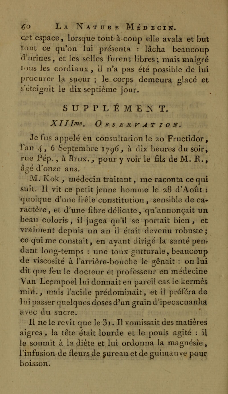 cet espace, lorsque tout-à-coup elle avala et but tout ce qu'on lui présenta : lâcha beaucoup d'urines, et les selles furent libres; mais malgré tous les cordiaux , il n'a pas été possible de lui procurer la sueur ; le corps demeura glacé et s éteignit le dix-septième jour. SUPPLÉMENT. XII Ime, Observation. Je fus appelé en consultation le 20 Fructidor, l'an 4, 6 Septembre 1796, à dix heures du soir, rue Pép., à Brux., pour y voir le fds de M. R., âgé d'onze ans. M. Kok y médecin traitant, me raconta ce qui suit. Il vit ce petit jeune homme le 28 d'Août : quoique d'une frêle constitution, sensible de ca^ ractère, et d'une fibre délicate, qu'annonçait un beau coloris , il jugea qu'il se portait bien., et vraiment depuis un an il était devenu robuste ; ce qui me constait, en ayant dirigé la santé pen- dant long-temps : une toux gutturale, beaucoup de viscosité à l'arrière-bouche le srênait : on lui dit que feu le docteur et professeur en médecine Van Leempoel lui donnait en pareil cas le kermès min., mais l'acide prédominait, et il préféra de lui passer quelques doses d'un grain d'ipecacuanha avec du sucre. Il ne le revit que le 01. Il vomissait des matières aigres, la tête était lourde et le pouls agité : \\ le soumit à la diète et lui ordonna la magnésie, l'infusion de fleurs de sureau et de guimauve pour boisson.