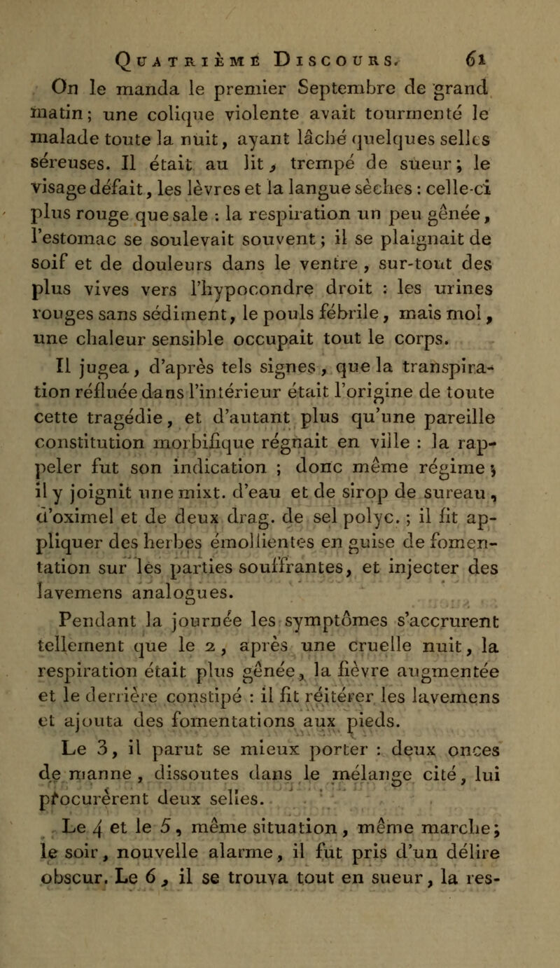 On le manda le premier Septembre de grand matin; une colique violente avait tourmenté le malade toute la nuit, ayant lâché quelques selles séreuses. Il était au lit ^ trempé de sueur; le visage défait, les lèvres et la langue sèches : celle-ci plus rouge que sale : la respiration un peu gênée, l'estomac se soulevait souvent ; il se plaignait de soif et de douleurs dans le ventre , sur-tout des plus vives vers l'hypocondre droit : les urines rouges sans sédiment, le pouls fébrile, mais moi, une chaleur sensible occupait tout le corps. Il jugea, d'après tels signes, que la transpira- tion réfluée dans l'intérieur était l'origine de toute cette tragédie, et d'autant plus qu'une pareille constitution morbilique régnait en ville : la rap- peler fut son indication ; donc même régime \ il y joignit une mixt. d'eau et de sirop de sureau , cl'oximel et de deux drag. de sel polyc. ; il fit ap- pliquer des herbes émoliientes en guise de fomen- tation sur les parties souffrantes, et injecter des lavemens analogues. Pendant la journée les symptômes s'accrurent tellement que le 2, après une cruelle nuit, la respiration était plus gênée, la lièvre augmentée et le derrière constipé : il fit réitérer les lavemens et ajouta des fomentations aux pieds. Le 3, il parut se mieux porter : deux onces de manne, dissoutes dans le mélange cité, lui procurèrent deux selles. Le 4 et le 5, même situation, même marche; le soir, nouvelle alarme, il fut pris d'un délire obscur. Le 6 , il se trouva tout en sueur, la res-