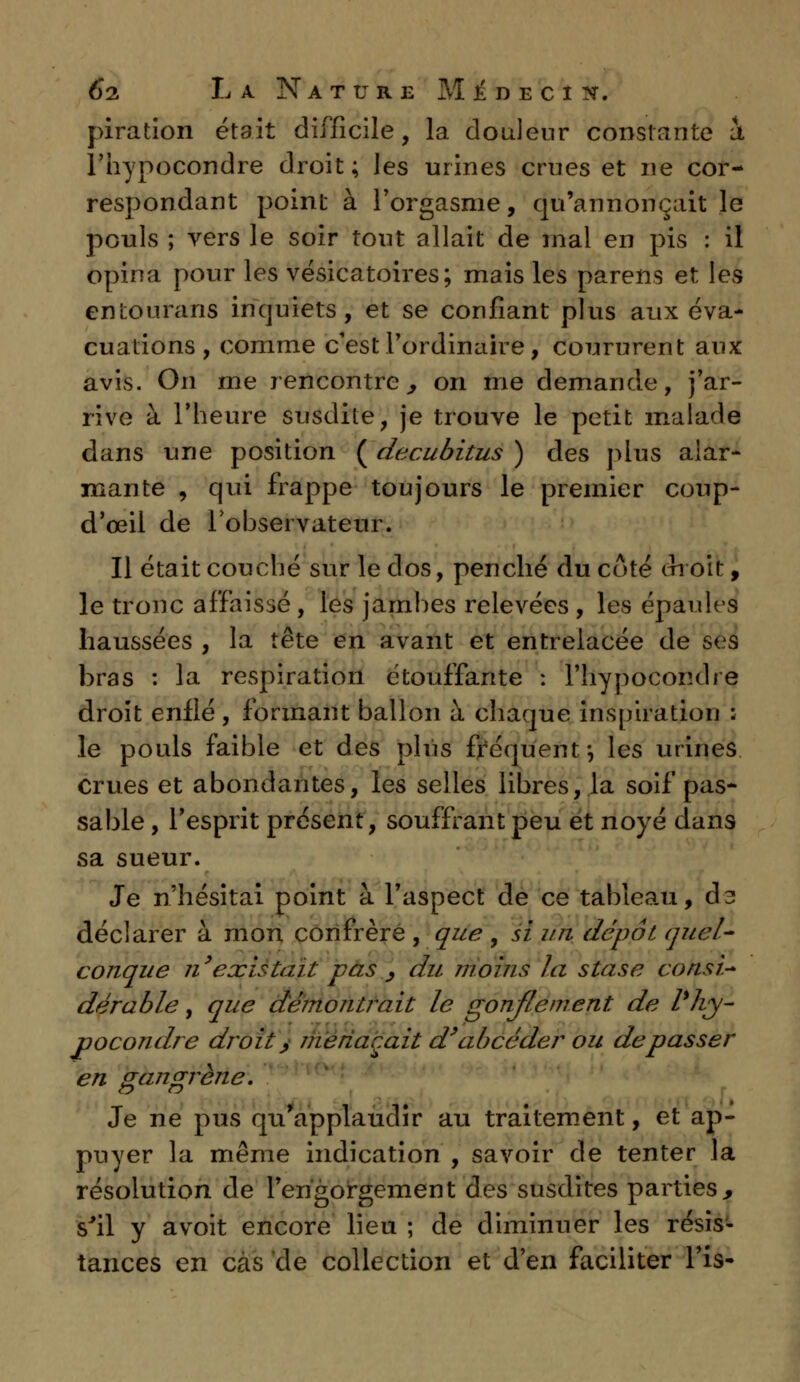 piration était difficile, la douleur constante i l'hynocondre droit; les urines crues et ne cor- respondant point à l'orgasme, qu'annonçait le pouls ; vers le soir tout allait de mal en pis : il opina pour les vésicatoires; mais les parens et les entourans inquiets, et se confiant plus aux éva- cuations, comme c'est l'ordinaire, coururent aux avis. On me rencontre,, on me demande, j'ar- rive à l'heure susdite, je trouve le petit malade dans une position ( decubitus ) des plus alar- mante , qui frappe toujours le premier coup- d'œil de l'observateur. Il était couché sur le clos, penché du coté choit, le tronc affaissé , les jambes relevées , les épaules haussées , la tête en avant et entrelacée de ses bras : la respiration étouffante : l'hypocoiube droit enflé, formant ballon à chaque inspiration : le pouls faible et des plus fréquent \ les urines crues et abondantes, les selles libres, la soif pas- sable , l'esprit présent, souffrant peu et noyé dans sa sueur. Je n'hésitai point à l'aspect de ce tableau, d^ déclarer à mon confrère , que , si un dépôt, quel- conque n'existait pas , du moins la stase consi- dérable , que démontrait le gonflement de l%hy- pocondre droit > menaçait d'abcéder ou dépasser en gangrène. Je ne pus qu'applaudir au traitement, et ap- puyer la même indication , savoir de tenter la résolution de l'engorgement des susdites parties, s'il y avoit encore lieu ; de diminuer les résis- tances en cas de collection et d'en faciliter Fis-