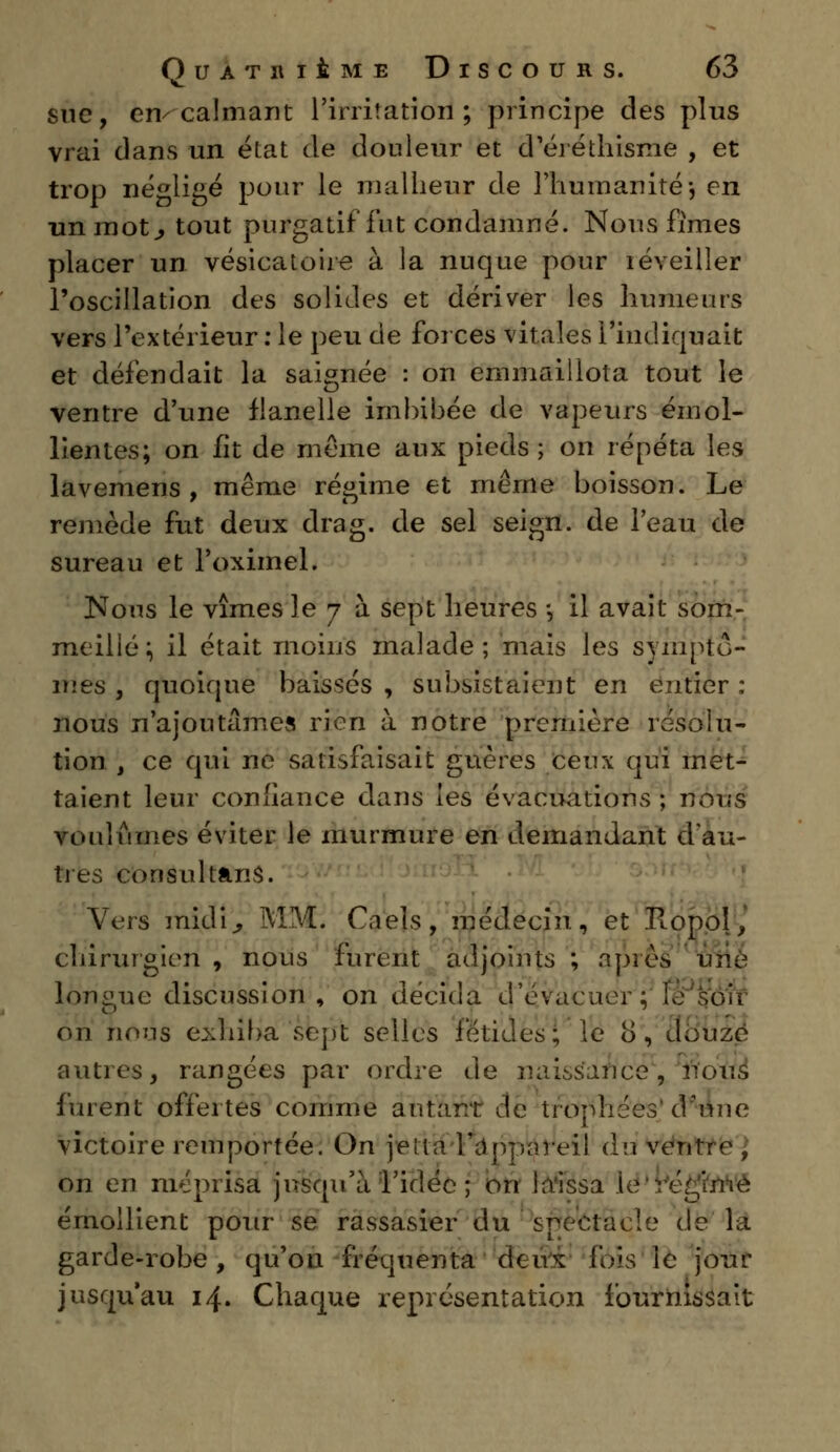 sue, en/calmant l'irritation ; principe des plus vrai dans un état de douleur et d'éréthisme , et trop négligé pour le malheur de l'humanité-, en un mot., tout purgatif fut condamné. Nous fîmes placer un vésicatoire à la nuque pour réveiller l'oscillation des solides et dériver les humeurs vers l'extérieur : le peu de forces vitales l'indiquait et défendait la saignée : on emmaillota tout le ventre d'une flanelle imbibée de vapeurs émol- lientes; on fit de même aux pieds; on répéta les lavemens , même régime et même boisson. Le remède fut deux drag. de sel seign. de l'eau de sureau et l'oximel. Nous le vîmes 3e 7 à sept heures -, il avait som- meillé; il était moins malade; mais les symptô- mes , quoique baissés , subsistaient en entier : nous n'ajoutâmes rien à notre première résolu- tion , ce qui ne satisfaisait gnères ceux qui met- taient leur confiance dans les évacuations ; nous voulûmes éviter le murmure en demandant d'au- tres con sultans. Vers midi, MM. Caels, médecin, et Ropol, chirurgien , nous furent adjoints ; après uvc longue discussion, on décida d'évacuer: on nous exhiba sept selles fétides; le 8, douze autres, rangées par ordre de naissance, nous furent offertes comme autant de trophées d'une victoire remportée. On je lia '-l'appareil du ventre, on en méprisa jusqu'à l'idée ; on laissa le PëèJfaWâ émoi lient pour se rassasier du spectacle de la garde-robe, qu'on fréquenta (Icuk (bis te jour jusqu'au 14. Chaque représentation fournissait