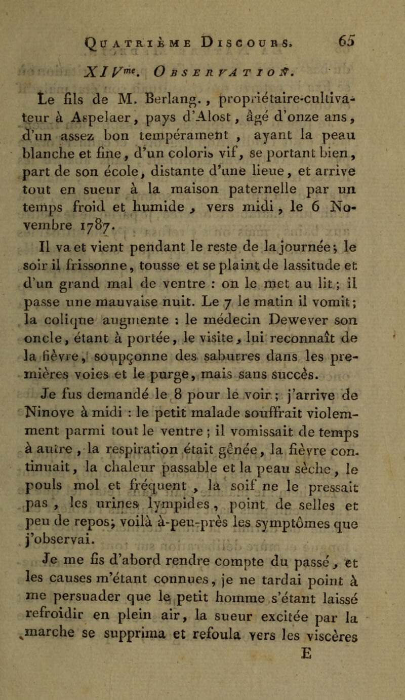 Xiyme. Observation. Le fils de M. Berlang. , propriétaire-cultiva- teur à Atîpelaer, pays d'Alost, âgé d'onze ans, d'un assez bon tempérament , ayant la peau blanche et fine, d'un coloria vif, se portant bien, part de son école, distante d'une lieue, et arrive tout en sueur à la maison paternelle par un temps froid et humide , vers midi, le 6 No- vembre 1787. Il va et vient pendant le reste de la journée*, le soir il frissonne, tousse et se plaint de lassitude et; d'un grand mal de ventre : on le met au lit ; il passe une mauvaise nuit. Le 7 le matin il vomit; la colique augmente : le médecin Dewever son oncle, étant à portée, le visite, lui reconnaît de la fièvre, soupçonne des saburres dans les pre- mières voies et le purge, mais sans succès. Je fus demandé le 8 pour le voir; j'arrive de Ninove à midi : le petit malade souffrait violem- ment parmi tout le ventre ; il vomissait de temps à autre , la respiration était gênée, la fièvre con- tinuait , la chaleur passable et la peau sèche, le pouls mol et fréquent , la soif ne le pressait pas, les urines- lympides, point de selles et peu de repos; voilà à-peu-près les symptômes que j'observai. Je me fis d'abord rendre compte du passé , et les causes m'étant connues, je ne tardai point à me persuader que le petit homme s'étant laissé refroidir en plein air, la sueur excitée par la ^marche se supprima et refoula yers les viscères E