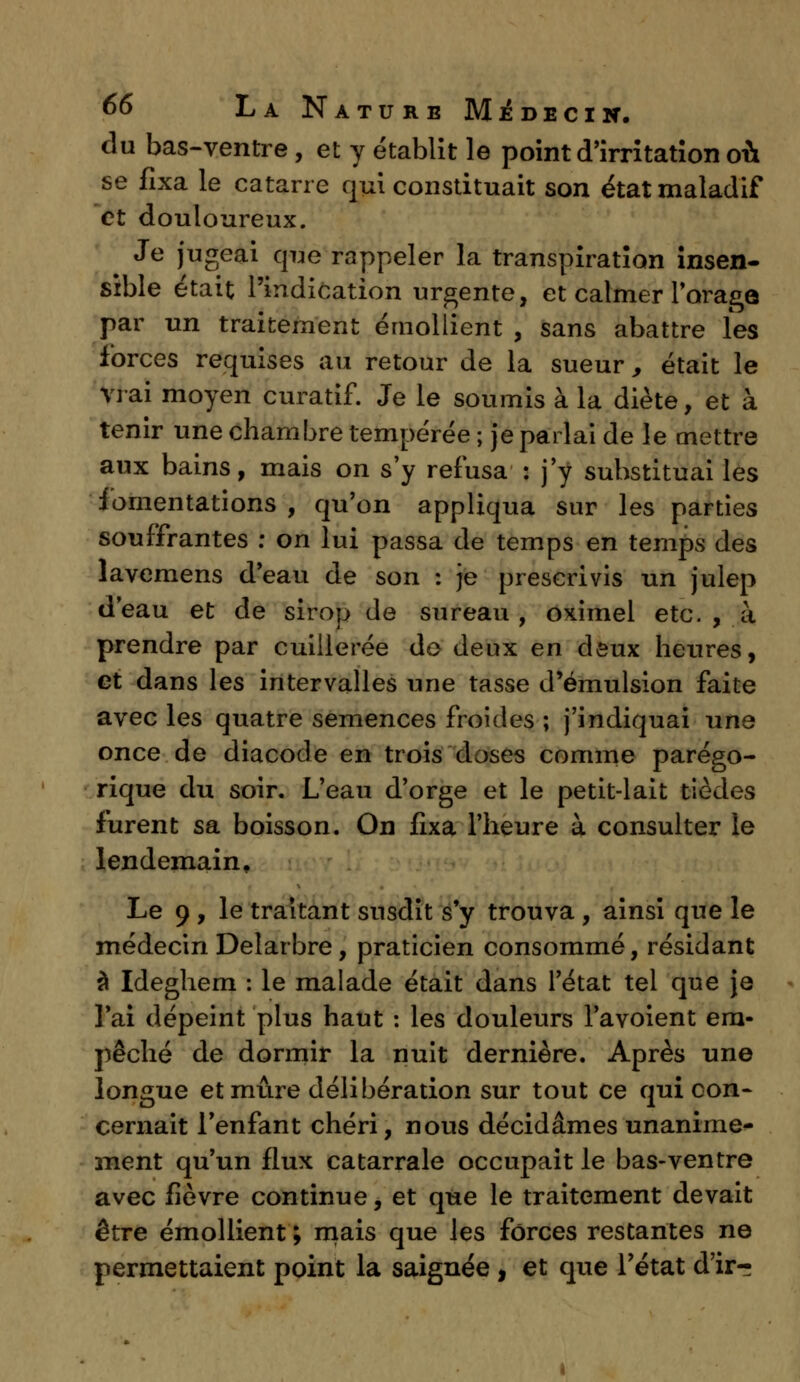du bas-ventre, et y établit le point d'irritation où se fixa le catarre qui constituait son état maladif et douloureux. Je jugeai que rappeler la transpiration insen- sible était l'indication urgente, et calmer l'orage par un traitement émollient , sans abattre les forces requises au retour de la sueur, était le vrai moyen curatif. Je le soumis à la diète, et à tenir une chambre tempérée ; je parlai de le mettre aux bains, mais on s'y refusa : j'y substituai les fomentations , qu'on appliqua sur les parties souffrantes : on lui passa de temps en temps des lavemens d'eau de son : je prescrivis un julep d'eau et de sirop de sureau, oximel etc. , à prendre par cuillerée do deux en deux heures, et dans les intervalles une tasse d'émulsion faite avec les quatre semences froides ; j'indiquai une once de diacode en trois doses comme parégo- rique du soir. L'eau d'orge et le petit-lait tiedes furent sa boisson. On fixa l'heure à consulter le lendemain. Le 9 , le traitant susdit s'y trouva , ainsi que le médecin Delarbre, praticien consommé, résidant à Ideghem : le malade était dans l'état tel que je l'ai dépeint plus haut : les douleurs l'avoient em- pêché de dormir la nuit dernière. Après une longue et mûre délibération sur tout ce qui con- cernait l'enfant chéri, nous décidâmes unanime- ment qu'un flux catarrale occupait le bas-ventre avec fièvre continue, et que le traitement devait être émollient ; mais que les forces restantes ne permettaient point la saignée , et que l'état d'ir-