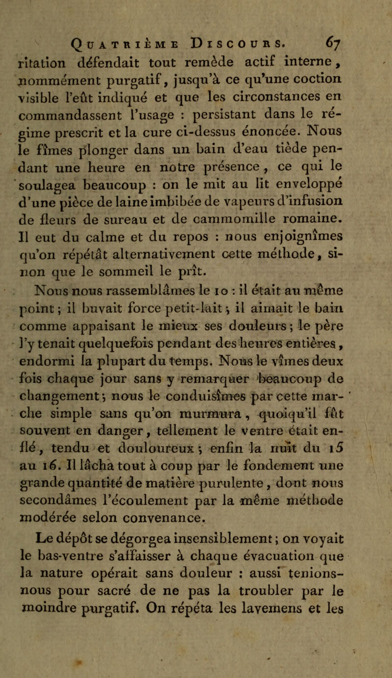 ritation défendait tout remède actif interne, ^nommément purgatif, jusqu'à ce qu'une coction visible Peut indiqué et que les circonstances en commandassent l'usage : persistant dans le ré- gime prescrit et la cure ci-dessus énoncée. Nous le fîmes plonger dans un bain d'eau tiède pen- dant une heure en notre présence , ce qui le soulagea beaucoup : on le mit au lit enveloppé d'une pièce de laine imbibée de vapeurs d'infusion de fleurs de sureau et de cammomille romaine. Il eut du calme et du repos : nous enjoignîmes qu'on répétât alternativement cette méthode t si- non que le sommeil le prît. Nous nous rassemblâmes le 10 : il était au même point; il buvait force petit-lait-, il aimait le bain comme appaisant le mieux ses douleurs ; le père l'y tenait quelquefois pendant des heures entières, endormi la plupart du temps. Nous le vîmes deux fois chaque jour sans y remarquer beaucoup de changement ', nous le conduisîmes par cette mar- che simple sans qu'on murmura , quoiqu'il fût souvent en danger, tellement le ventre était en- flé, tendu et douloureux*, enfin la nuit du i5 au 16. Il lâcha tout à coup par le fondement une grande quantité de matière purulente, dont nous secondâmes l'écoulement par la même méthode modérée selon convenance. Le dépôt se dégorgea insensiblement ; on voyait le bas-ventre s'affaisser à chaque évacuation que la nature opérait sans douleur : aussi tenions- nous pour sacré de ne pas la troubler par le moindre purgatif. On répéta les lavemens et les