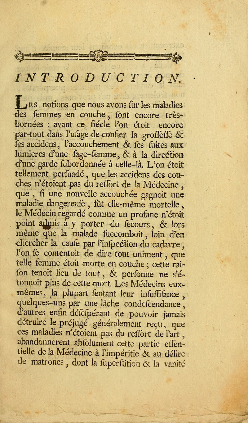 TNT R 0 D U C T I O N. [ES notions que nous avons fur les maladies ■des femmes en couche, font encore très* bornées : vivant ce iiécle l'on ëtoit encore par-tout dans Pulàge de cionfier la grofîefîè & îès accidens, l'accouchement & fes fiiiîes aux lumières d'une fàge-femme, & à la direcTtioiî d'une garde fubordonnée à celle-là. L'on étoit tellement perfuadé, que les accidens des cou- elles n'étoient pas du relîbrt de la Médecine, que , fi une nouvelle accouchée gagnoit une maladie dangereufè , fût elle-même mortelle, le Médecin regardé comme un profane n'étoit point a^iis à y porter du fecours, & lors même que la malade fuccomboit, loin d'en chercher la caufe par Pinipedtion du cada\Te, Ton iè contentoit de dire tout uniment, que telle femme étoit morte en couche ; cette rai- fon tenoit lieu de tout, & perfonne ne s'e- tonnoit plus de cette mort. Les Médecins eux- mêmes, la plupart fentant leur infuffiânce ^ quelques-uns par une lâche condefcendance, d'autres enfin défefpérant de pouvoir jamais détruire le préjugé généralement reçu, que ces maladies n'étoient pas du refîort de l'art, abandonnèrent abfolument cette partie elfen- tielle delà Médecine à l'impéritie & au délire de matrones, dont la fuperftition Ôc la vanité