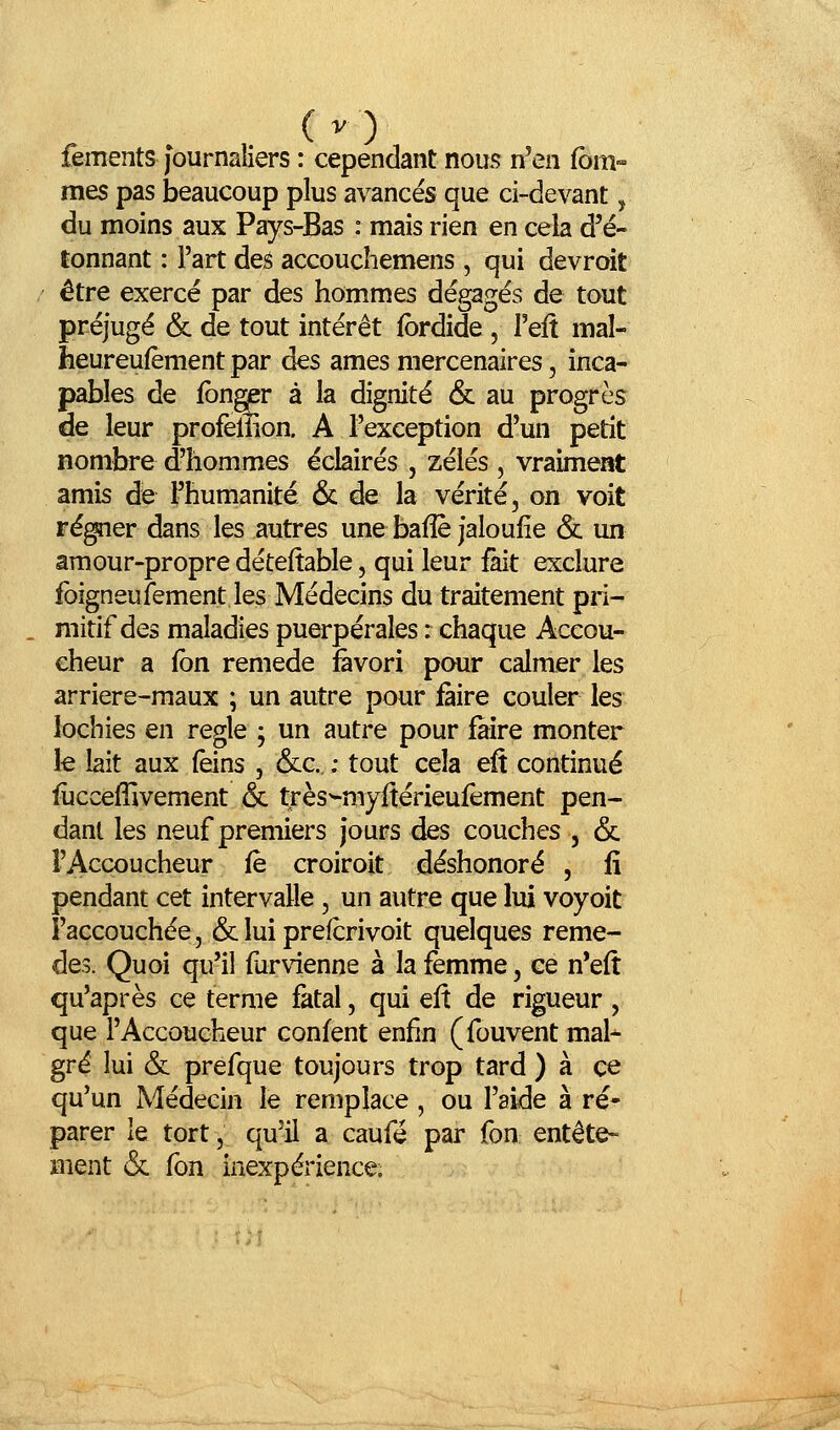 (v) fements journaliers : cependant nous n'en (bm- mes pas beaucoup plus avancés que ci-devant, du moins aux Pays-Bas : mais rien en cela d'é- tonnant : l'art des accouchemens , qui devroit être exercé par des hommes dégagés de tout préjugé & de tout intérêt fbrdide , Teft mal- heureufèment par âes âmes mercenaires, inca- pables de fbnger à la dignité 6c au progrès de leur profenion. A l'exception d'un petit nombre d'hommes éclairés , zélés , vraiment amis de l'humanité & de la vérité, on voit ré^er dans les autres une baflè jaloufîe & un amour-propre déteftable, qui leur fait exclure foîgneufement les Médecins du traitement pri- . mitif des maladies puerpérales : chaque Accou- cheur a fbn remède favori pour calmer les arriere-maux ; un autre pour faire couler les lochies en règle ; un autre pour faire monter le lait aux (èins , &c. ; tout cela eft continué fùcceffivement & très^myftérieufèment pen- dant les neuf premiers jours des couches , & l'Accoucheur fe croiroit déshonoré , fi pendant cet intervalle, un autre que lui voyoit l'accouchée, & lui prefcrivoit quelques remè- des. Quoi qu'il furvienne à la femme, ee n'eft qu'après ce terme fatal, qui eft de rigueur , que l'Accoucheur confent enfin (fouvent mal- gré lui & prefque toujours trop tard ) à ce qu'un Médecin le remplace, ou l'aide à ré- parer le tort, qu'il a caufé par fon entête- Bient & fon inexpérience;