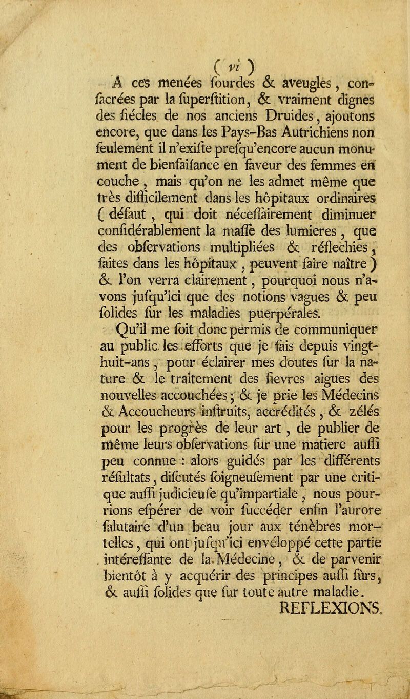 A ces menées fourdes & aveuglés, con* /àcréespar lafuperftition, & vraiment dignes des iiécles de nos anciens Druides, ajoutons encore, que dans les Pays-Bas Autrichiens non leulement il n'exiite prefqu'encore aucun monu- ment de bienfaifance en faveur des femmes en couche 5 mais qu'on ne les admet même que très difficilement dans les hôpitaux ordinaires ( défaut, qui doit nécefîàirement diminuer coniîdérablement la maflè des lumières , que des obfervations multipliées & réfléchies, faites dans les hôpitaux , peuvent faire naître ) & Ton verra clairement, pourquoi nous n'a-» vons jufqu'ici que des notions vagues & peu folides fur les maladies puerpérales. Qu'il me fbit donc permis de communiquer au public les efforts que je fais depuis vingt- huit-ans 5 pour éclairer mes doutes fur la na- ture & le traitement des fièvres aiguës des nouvelles accouchées ; & je prie les Médecins & Accoucheurs inftruits, accrédités , & zélés pour les progrès de leur art, de publier de même leurs obfervations fur une matière aufîî peu connue : alors guidés par les di^rents réfultats, difcutés fbigneufement par une criti- que aufîi judicieufe qu'impartiale , nous pour- rions efpérer de voir fuccéder enfin l'aurore falutaire d'un beau jour aux ténèbres mor- telles , qui ont jufqu'ici enveloppé cette partie , intérefîànte de la. Médecine, & de parvenir bientôt à y acquérir des principes aufli fùrs, & auffi folides que fur toute autre maladie. REFLEXIONS, mmt'