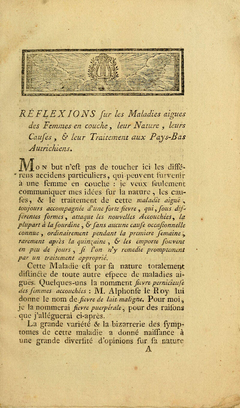 RÉFLEXIONS fur les Maladies aiguës des Femmes en couche, leur Nature , leurs Caufes , & leur Traitement aux Pays-Bas Autrichiens» 2VJ_0N but n'eft pas de toucher ici les difFé- ' reiîs accidens particuliers, qui peuvent inrvenir à une femme en couche : je veux feulement communiquer mes idées fur la nature , les cau- fes , & le traitement de cette malad'à algu'é, toujours accompagnée d*une forte fièvre <f qui ^ fous dif^ ferentes formes^ attaque les nouvelles Accouchées^ la plupart à lafourdïne , & fans aucune caufe occaf.onnelh connue , ordinairement pendant la première femaine , rarement après la quin'^aine , 6* les emporte fouvenc en p&u de Jours , Jî Von ri y remédie promptemeni par un traitement approprié. Cette Maladie eft par fa nature totalemei>t diflinfte de toute autre efpece de maladies ai- guës. Quelques-uns l'a WQ\:çiVÇitXiX. fii-vre pemicieufe des femmes accouchées ; M. x41phonfe le Roy lui donne le nom à.^ fièvre de lait maligne. Pour moi, je la nommerai fièvre puerpérale^ pour des raifons . que j'alléguerai ci-après. La grande variété & la bizarrerie des fymp- tomes de cette maladie a donné naiifance à une grande diveriité d'opinions fur fa nature A