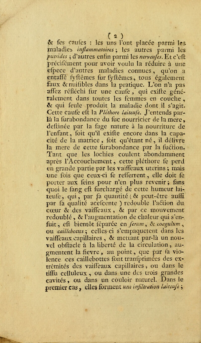 ( î ) & fes raiifès : les uns Tont placée parmi les maladies inflammatoires ; les autres parmi les putrides ; d'autres enfin parmi les nerveufes.lLt c'eft précifément pour avoir voulu la réduire à une efpece d'autres maladies connues, qu'on a entalTé fyflêmes fur fyftêmes, tous également faux &nuiiibles dans la pratique. L'on n'a pas ïilTez réfléchi fur une caufe , qui exifte géné- ralement dans toutes les femmes en couche , & qui feule produit la maladie dont il s'agit. Cette caufe eft la Pléthore laiteufe. J'entends par- là la furabondance du fuc nourricier de la mère, deflinée par la fage nature à la nourriture de l'enfant, foit qu'il exifte encore dans la capa- cité de la matrice, foit qu'étant né, il délivre la mère de eette furabondance par la fuclion. Tant que les lochies coulent abondamment après l'Accouchement ^ cette pléthore fe perd en grande partie par les vaifleaux utérins ; mais ime fois que ceux-ci fe refferrent, elle doit fe porter aux feins pour n'en plus revenir ; fans quoi le fang eft furchargé de cette humeur lai- teufe , qui, par |a quantité ( & peut-être aufii par fa quahté acefcente ) redouble faftion du cœur & des vaiîTeaux, & par ce mouvement redoublé, & l'augmentation de chaleur qui s'en- fuit, eft bientôt féparée enferum^ ^coagulum^ ou cailkbottcs'^ celles ci s'empaquetent dans les vaifleaux capillaires , & mettant par-là un nou- vel obftacle à la liberté de la circulation, au- gmentent la fièvre, au point, que par fa vio- lence ces caillebottes font tranfprimées des ex- trémités des vaifleaux capillaires, ou dans le tiflli celluleux, ou dans une des trois grandes cavités, ou dans un couloir naturel. Dans le premier cas ^ elles forment uns infiltration laitmfe ;