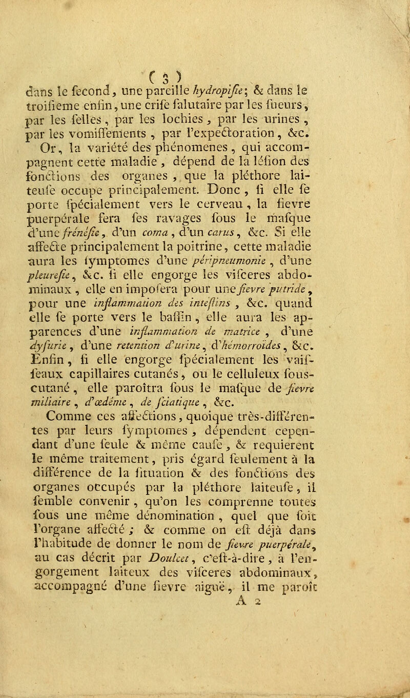 aatis ïe fécond, une pareille hydropijie.\ h dans le troilieme eniin, une crife falutaire par les ilieurs, par les felles, par les lochies, par les urines , par les vomiffements , par Texpeéloration, &c. Or, la variété des phénomènes , qui accom- pagnent cette maladie , dépend de la lélion des fondions des organes , que la pléthore lai- teu'ié occupe principalement. Donc , ii elle fe porte fpécialement vers le cerveau , la fièvre puerpérale fera fes ravages fous le mafque à^xxnQ frénéjîe, d'un coma ^ à''\xn cams ^ &c. Si elle îifFefte principalement la poitrine, cette maladie aura les lymptomes d'une péripmumonie, d'une pkurejic^ &c. il elle engorge les vifceres abdo- minaux , elle en impofera pour niiQfièvre putride , pour une ïnfi,ammation dis inteftins , &c. quand elle fe porte vers le baffin, elle aura les ap- parences d'une infiammation de matrice , d'une dyfurie ^ d'une rétention durine ^âChémorroïdes ^ &C. Enfin, fi elle engorge fpécialement les vaif- feaux capillaires cutanés, ou le celluîeux fous- cutané , elle paroîtra fous le mafque de fièvre miliaire , d'œdênie , de fciatique , &c. Comme ces afleftions, quoique très-différen- tes par leurs fymptomes , dépendent cepen- dant d'une feule & même caufe, & requièrent le même traitement, pris égard feulement à la différence de la fituation & des fondions des organes occupés par la pléthore laiteufe, il femble convenir , qu'on les comprenne toutes fous une même dénomination , quel que foit l'organe affedé ; & comme on eft déjà dans l'habitude de donner le nom de fièvre puerpérale^ au cas décrit par Douket ^ Ceft-à-dire, à fen- gorgement laiteux des vifceres abdominaux, accompagné d'une lièvre aiguë, il me parok A 2