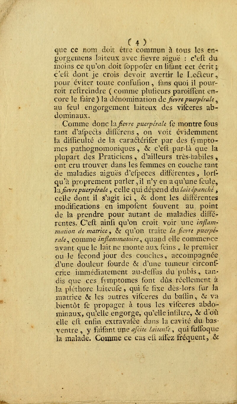 que ce nom doit être commun à tous les en- gorgemens biteux avec lièvre aiguë : c'efl du moins ce qu'on doit foppofer en lilànt cet écrit ; c'ell dont je crois devoir avertir le Le6leur, pour éviter toute confuiion, fans quoi il pour- roit reftreindre ( comme plutieurs paroifTent en- core le faire) la dénomination àe fièvre puerpérale ^ au feul engorgement laiteux des vilceres ab- dominaux. Comme donc Va fièvre puerpérale fe montre fous tant d'afpeùls difFérens , on voit évidemment la difficulté de la caraélérifer par des fympto- iiies pathognomoniques, & c'eft par-là que la plupart des Praticiens, d'ailleurs très-habiles, ont cru trouver dans les femmes en couche tant de maladies aiguës d'efpeces différentes, lorf- qu'à proprement parler, il n'y en a qu'une feule. Va fièvre puerpérale , celle qui dépend àw lait épanché , celle dont il s'agit ici, & dont les différentes modifications en impoîent fouvent au point de la prendre pour autant de maladies diffé- rentes. C'eft ainfi qu'on croit voir une inflam- mation de matrice, & qu'on traite la ficvre puerpé' rale^ COmme infiammatoire^ quand elle commence avant que le lait ne monte aux feins , le premier ou le fécond jour des couches, accompagnée d'une douleur fourde & d'une tumeur circonl^ crite immédiatement au-deffus du pubis, tan- dis que ces fymptomes font dus réellement à la pléthore hiiteufe, qui le lixe dès-lors fur la matrice & les autres vifceres du baffin, 6? va bientôt fe propager à tous les vifceres abdo- minaux, qu'elle engorge, qu'elle inhltre, & d'où elle eft enfin extravafée dans la cavité du bas- ventre , y faifant upe afcite laitmfc, qui fuiîoque la malade. Comme ce cas eii aifez fréquent, &